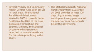 • Several Primary and Community
Health Centres have been set up
in rural areas. The National
Rural Health Mission was
started in 2005 to provide better
healthcare facilities to the rural
population throughout the
country. Similarly, the National
Urban Health Mission was
launched to provide healthcare
for the urban poor living in the
slums.
• The Mahatama Gandhi National
Rural Employment Guarantee
act 2005 provides at least 100
days of guaranteed wage
employment every year to adult
members of rural households
below the poverty line.
 