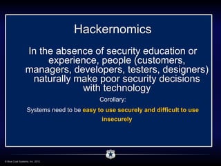 Hackernomics
                 In the absence of security education or
                      experience, people (customers,
                 managers, developers, testers, designers)
                  naturally make poor security decisions
                             with technology
                                            Corollary:
                   Systems need to be easy to use securely and difficult to use
                                            insecurely




© Blue Coat Systems, Inc. 2012.
 