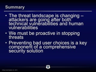 Summary

      • The threat landscape is changing –
        attackers are going after both
        technical vulnerabilities and human
        vulnerabilities
      • We must be proactive in stopping
        threats
      • Preventing bad user choices is a key
        component of a comprehensive
        security solution


© Blue Coat Systems, Inc. 2012.
 