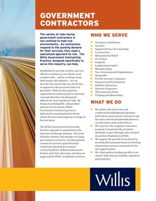 GOVERNMENT
CONTRACTORS
The variety of risks facing
government contractors is
                                             WHO WE SERVE
not confined to high-risk                     Aerospace and Defense
environments. As contractors                  Aviation
respond to the growing demand                 Support Services & Consulting
for their services, they need a               Construction
specialized approach to risk. The             Humanitarian Relief
Willis Government Contracting                 IT services
Practice, designed specifically to            Linguists
serve this industry, can help.                Logistical specialists
                                              Manufacturing
Established to provide creative and cost-
                                              Non-Governmental Organizations
eﬀective solutions to our clients’ most
                                              Nonproﬁts
complex risks – and by creating a team
                                              Private Security Companies
dedicated to this industry – we can
                                              Research and Development
describe the actual risks our clients face
                                              Stability Operations
as opposed to the perceived risks of a
                                              Systems Integrators
generalist. Without this expertise,
                                              Telecommunications
organizations routinely pay too much for
                                              Training and Mentorship
coverage that does not adequately

                                             WHAT WE DO
address the most signiﬁcant risks. By
being a knowledgeable, independent
advocate for its clients, Willis’
Government Contracting team is                We achieve the best terms and
dedicated to ensuring that its clients        conditions by highlighting legislative
obtain the most advantageous coverage at      protections, government contractor case
the best price.                               law and contractual indemniﬁcations in
                                              our discussion with underwriters.
The Willis Government Contracting             We structure the company’s insurance
Practice expertise is unmatched in the        program to maximize the premium
insurance brokerage industry. Our team        allowable as pass-through under Federal
includes a former risk manager of a large     Acquisition Regulations (FAR).
government contractor, a former general       We support the growth of our clients by
counsel of a private equity ﬁrm that          assisting their proposal team in reviewing
owned and operated government                 and pricing insurance requirements for
contracting ﬁrms, dedicated placement         new opportunities.
brokers and claim advocates, and they are     We obtain policy wording speciﬁc to our
supported by Willis’ worldwide resources.     clients’ risks (human, liability, regulatory
                                              and property).
 