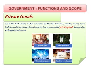 PrivateGoods
Goods like food articles, clothes, consumer durables like television, vehicles, cinema, travel
facilitiesetcthatwecanbuyfromthemarketforapricearecalledprivate goods becausethey
areboughtforprivateuse.
 
