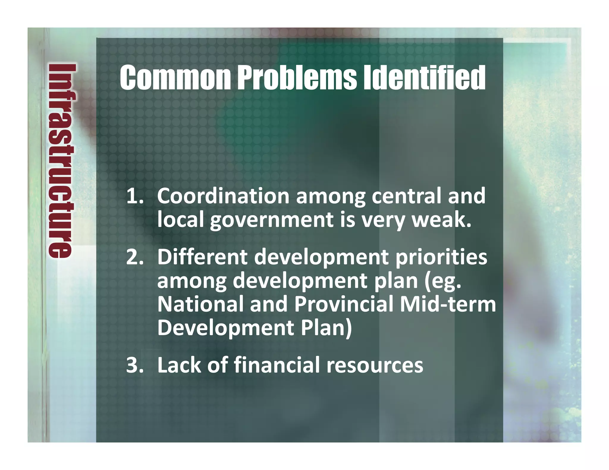 1. Coordination among central and
local government is very weak.
2. Different development priorities
among development plan (eg.
National and Provincial Mid-term
Development Plan)
3. Lack of financial resources
Infrastructure
Common Problems Identified
 