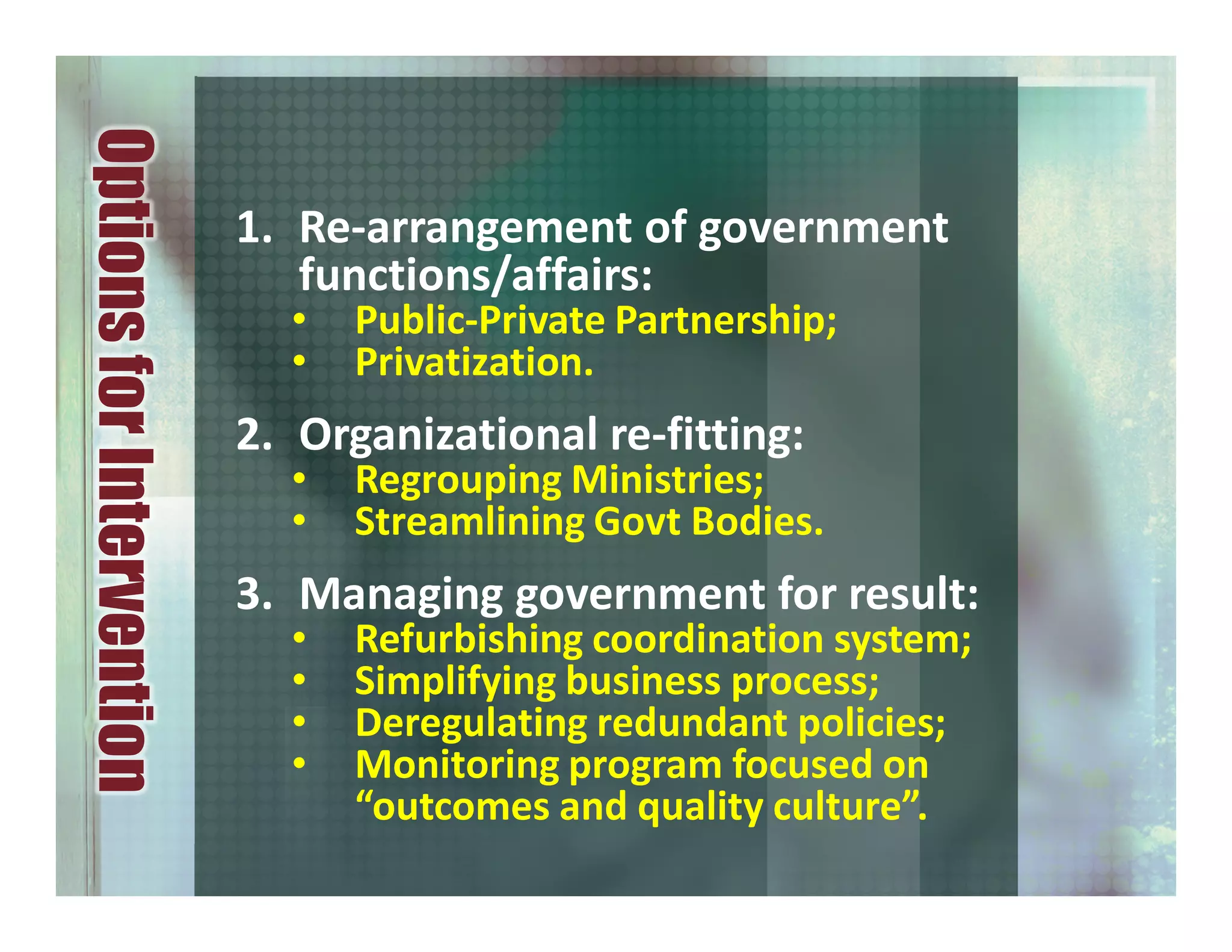 1. Re-arrangement of government
functions/affairs:
• Public-Private Partnership;
• Privatization.
2. Organizational re-fitting:
• Regrouping Ministries;
• Streamlining Govt Bodies.
3. Managing government for result:
• Refurbishing coordination system;
• Simplifying business process;
• Deregulating redundant policies;
• Monitoring program focused on
“outcomes and quality culture”.
OptionsforIntervention
 