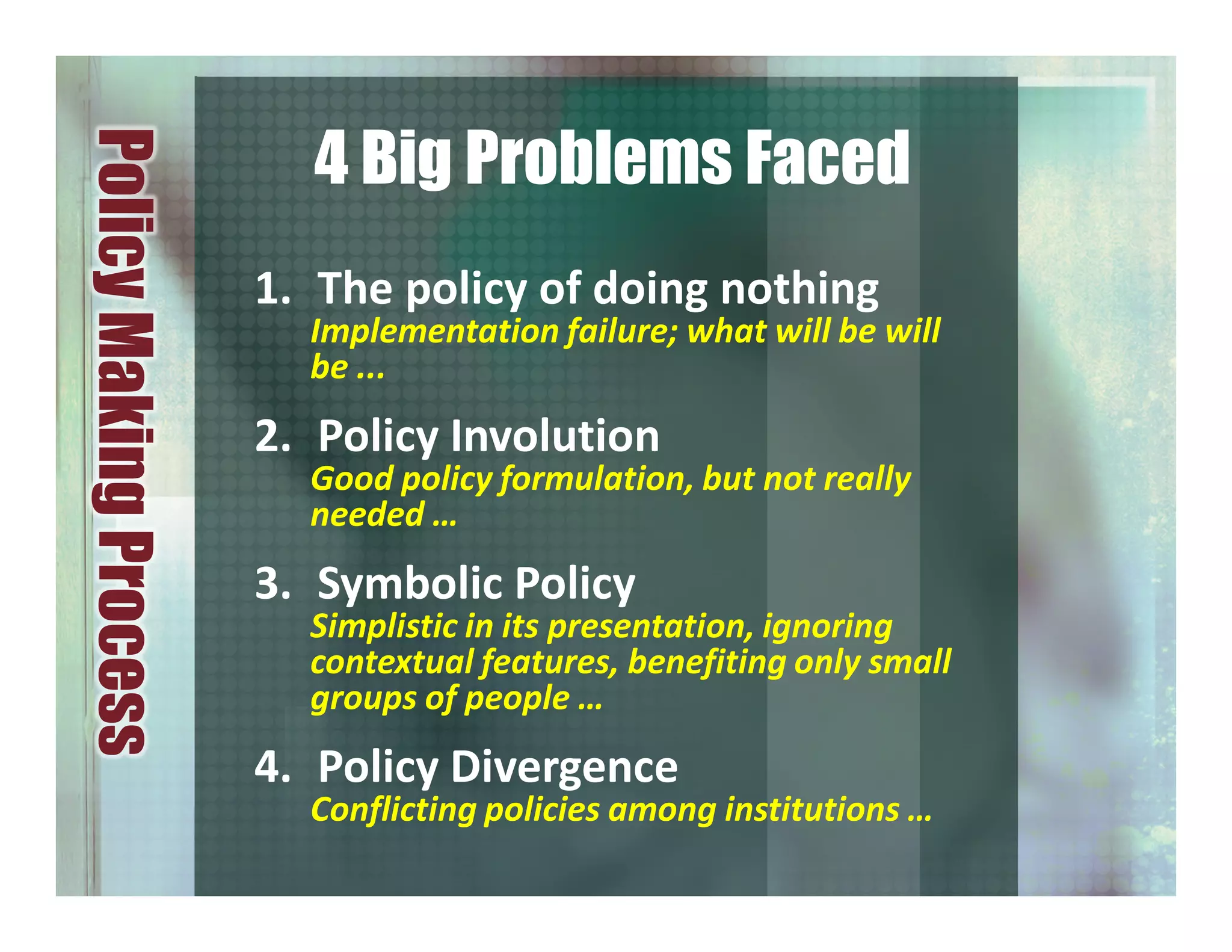 1. The policy of doing nothing
Implementation failure; what will be will
be ...
2. Policy Involution
Good policy formulation, but not really
needed …
3. Symbolic Policy
Simplistic in its presentation, ignoring
contextual features, benefiting only small
groups of people …
4. Policy Divergence
Conflicting policies among institutions …
PolicyMakingProcess
4 Big Problems Faced
 