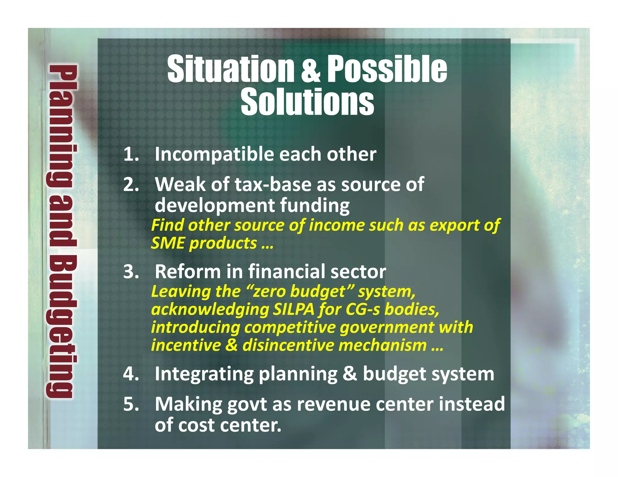 1. Incompatible each other
2. Weak of tax-base as source of
development funding
Find other source of income such as export of
SME products …
3. Reform in financial sector
Leaving the “zero budget” system,
acknowledging SILPA for CG-s bodies,
introducing competitive government with
incentive & disincentive mechanism …
4. Integrating planning & budget system
5. Making govt as revenue center instead
of cost center.
PlanningandBudgeting
Situation & Possible
Solutions
 
