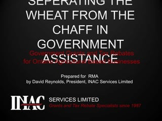SEPERATING THE WHEAT FROM THE CHAFF IN GOVERNMENT ASSISTANCE Government Grants and Tax Rebates for Ontario Agricultural Based Businesses Prepared for  RMA by David Reynolds, President, INAC Services Limited Services Limited Grants and Tax Rebate Specialists since 1987 