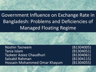 Government Influence on Exchange Rate in
Bangladesh: Problems and Deficiencies of
Managed Floating Regime
Noshin Tasneem (B1304005)
Tania Islam (B1304051)
Tazkeer Azeez Chaudhuri (B1304061)
Salsabil Rahman (B1304115)
Hossain Mohammed Omar Khayum (B1304055)
 