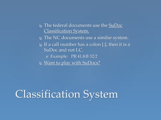  The federal documents use the SuDoc
Classification System.
 The NC documents use a similar system.
 If a call number has a colon [:], then it is a
SuDoc and not LC.
 Example: PR 41.8:B 52/2
 Want to play with SuDocs?
Classification System
 