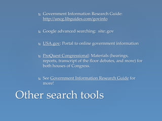  Government Information Research Guide:
http://uncg.libguides.com/govinfo
 Google advanced searching: site:.gov
 USA.gov: Portal to online government information
 ProQuest Congressional: Materials (hearings,
reports, transcript of the floor debates, and more) for
both houses of Congress.
 See Government Information Research Guide for
more!
Other search tools
 