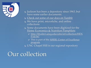  Jackson has been a depository since 1963, but
have some earlier documents.
 Check out some of our docs on Tumblr
 We have print, microfiche, and online
collections
 Some documents have been digitized for the
Home Economics & Nutrition Pamphlets
 http://libcdm1.uncg.edu/cdm/ref/collection/HEN
P/id/567
 This is part of the ASERL Center of Excellence
program
 UNC Chapel Hill is our regional repository
Our collection
 