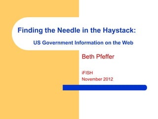 Finding the Needle in the Haystack:
    US Government Information on the Web

                     Beth Pfeffer

                     iFISH
                     November 2012
 