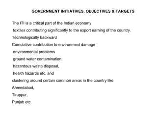 GOVERNMENT INITIATIVES, OBJECTIVES & TARGETS The ITI is a critical part of the Indian economy  textiles contributing significantly to the export earning of the country.  Technologically backward Cumulative contribution to environment damage environmental problems  ground water contamination, hazardous waste disposal, health hazards etc. and  clustering around certain common areas in the country like  Ahmedabad,  Tiruppur,  Punjab etc.  