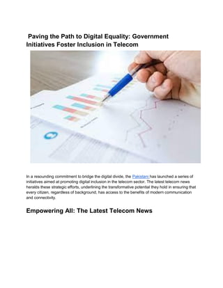 Paving the Path to Digital Equality: Government
Initiatives Foster Inclusion in Telecom
In a resounding commitment to bridge the digital divide, the Pakistani has launched a series of
initiatives aimed at promoting digital inclusion in the telecom sector. The latest telecom news
heralds these strategic efforts, underlining the transformative potential they hold in ensuring that
every citizen, regardless of background, has access to the benefits of modern communication
and connectivity.
Empowering All: The Latest Telecom News
 