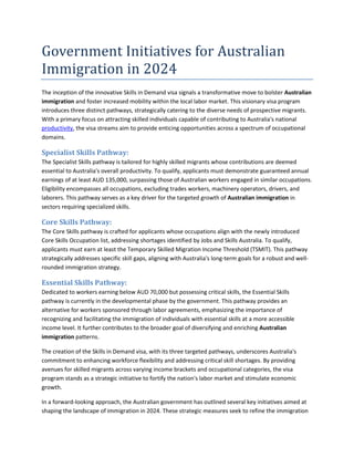 Government Initiatives for Australian
Immigration in 2024
The inception of the innovative Skills in Demand visa signals a transformative move to bolster Australian
immigration and foster increased mobility within the local labor market. This visionary visa program
introduces three distinct pathways, strategically catering to the diverse needs of prospective migrants.
With a primary focus on attracting skilled individuals capable of contributing to Australia's national
productivity, the visa streams aim to provide enticing opportunities across a spectrum of occupational
domains.
Specialist Skills Pathway:
The Specialist Skills pathway is tailored for highly skilled migrants whose contributions are deemed
essential to Australia's overall productivity. To qualify, applicants must demonstrate guaranteed annual
earnings of at least AUD 135,000, surpassing those of Australian workers engaged in similar occupations.
Eligibility encompasses all occupations, excluding trades workers, machinery operators, drivers, and
laborers. This pathway serves as a key driver for the targeted growth of Australian immigration in
sectors requiring specialized skills.
Core Skills Pathway:
The Core Skills pathway is crafted for applicants whose occupations align with the newly introduced
Core Skills Occupation list, addressing shortages identified by Jobs and Skills Australia. To qualify,
applicants must earn at least the Temporary Skilled Migration Income Threshold (TSMIT). This pathway
strategically addresses specific skill gaps, aligning with Australia's long-term goals for a robust and well-
rounded immigration strategy.
Essential Skills Pathway:
Dedicated to workers earning below AUD 70,000 but possessing critical skills, the Essential Skills
pathway is currently in the developmental phase by the government. This pathway provides an
alternative for workers sponsored through labor agreements, emphasizing the importance of
recognizing and facilitating the immigration of individuals with essential skills at a more accessible
income level. It further contributes to the broader goal of diversifying and enriching Australian
immigration patterns.
The creation of the Skills in Demand visa, with its three targeted pathways, underscores Australia's
commitment to enhancing workforce flexibility and addressing critical skill shortages. By providing
avenues for skilled migrants across varying income brackets and occupational categories, the visa
program stands as a strategic initiative to fortify the nation's labor market and stimulate economic
growth.
In a forward-looking approach, the Australian government has outlined several key initiatives aimed at
shaping the landscape of immigration in 2024. These strategic measures seek to refine the immigration
 