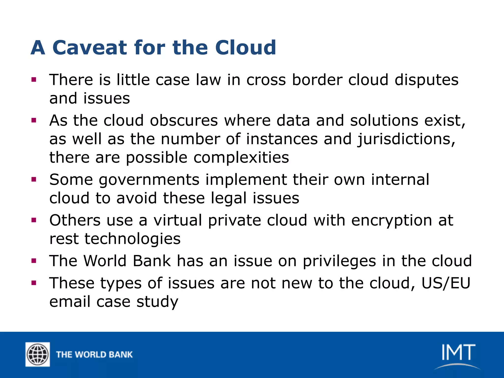 A Caveat for the Cloud
 There is little case law in cross border cloud disputes
  and issues
 As the cloud obscures where data and solutions exist,
  as well as the number of instances and jurisdictions,
  there are possible complexities
 Some governments implement their own internal
  cloud to avoid these legal issues
 Others use a virtual private cloud with encryption at
  rest technologies
 The World Bank has an issue on privileges in the cloud
 These types of issues are not new to the cloud, US/EU
  email case study
 