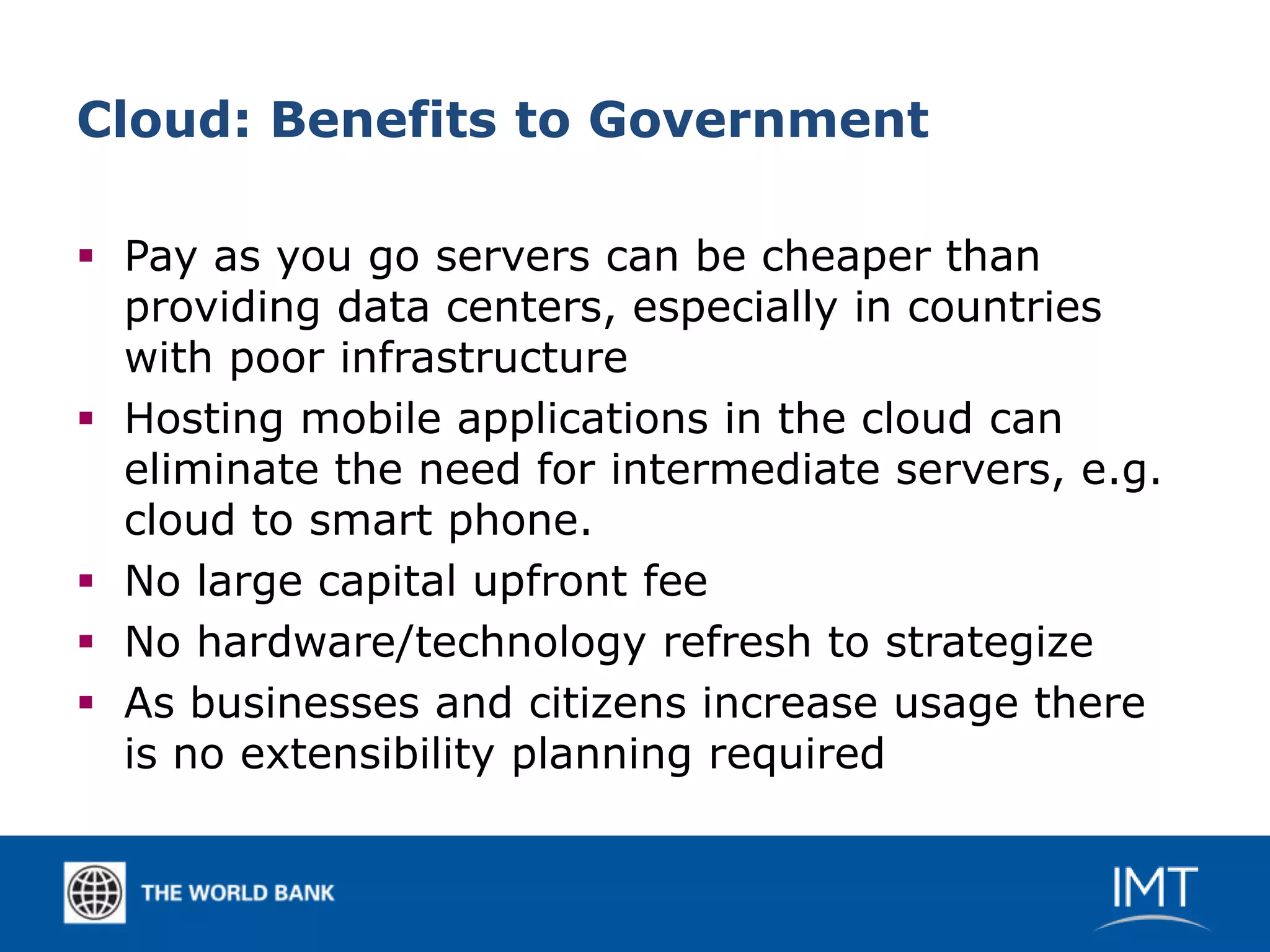 Cloud: Benefits to Government

 Pay as you go servers can be cheaper than
  providing data centers, especially in countries
  with poor infrastructure
 Hosting mobile applications in the cloud can
  eliminate the need for intermediate servers, e.g.
  cloud to smart phone.
 No large capital upfront fee
 No hardware/technology refresh to strategize
 As businesses and citizens increase usage there
  is no extensibility planning required
 