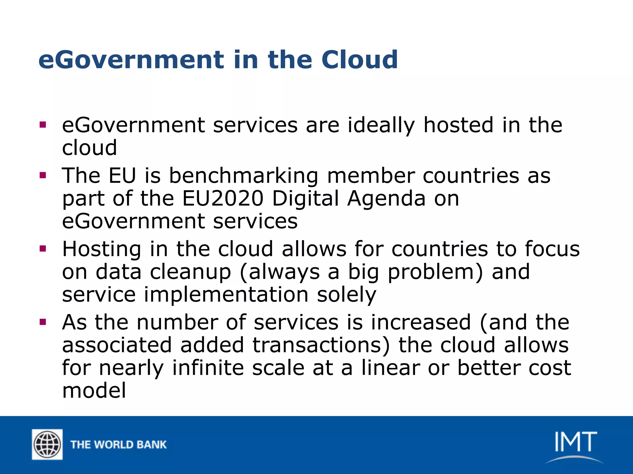 eGovernment in the Cloud

 eGovernment services are ideally hosted in the
  cloud
 The EU is benchmarking member countries as
  part of the EU2020 Digital Agenda on
  eGovernment services
 Hosting in the cloud allows for countries to focus
  on data cleanup (always a big problem) and
  service implementation solely
 As the number of services is increased (and the
  associated added transactions) the cloud allows
  for nearly infinite scale at a linear or better cost
  model
 