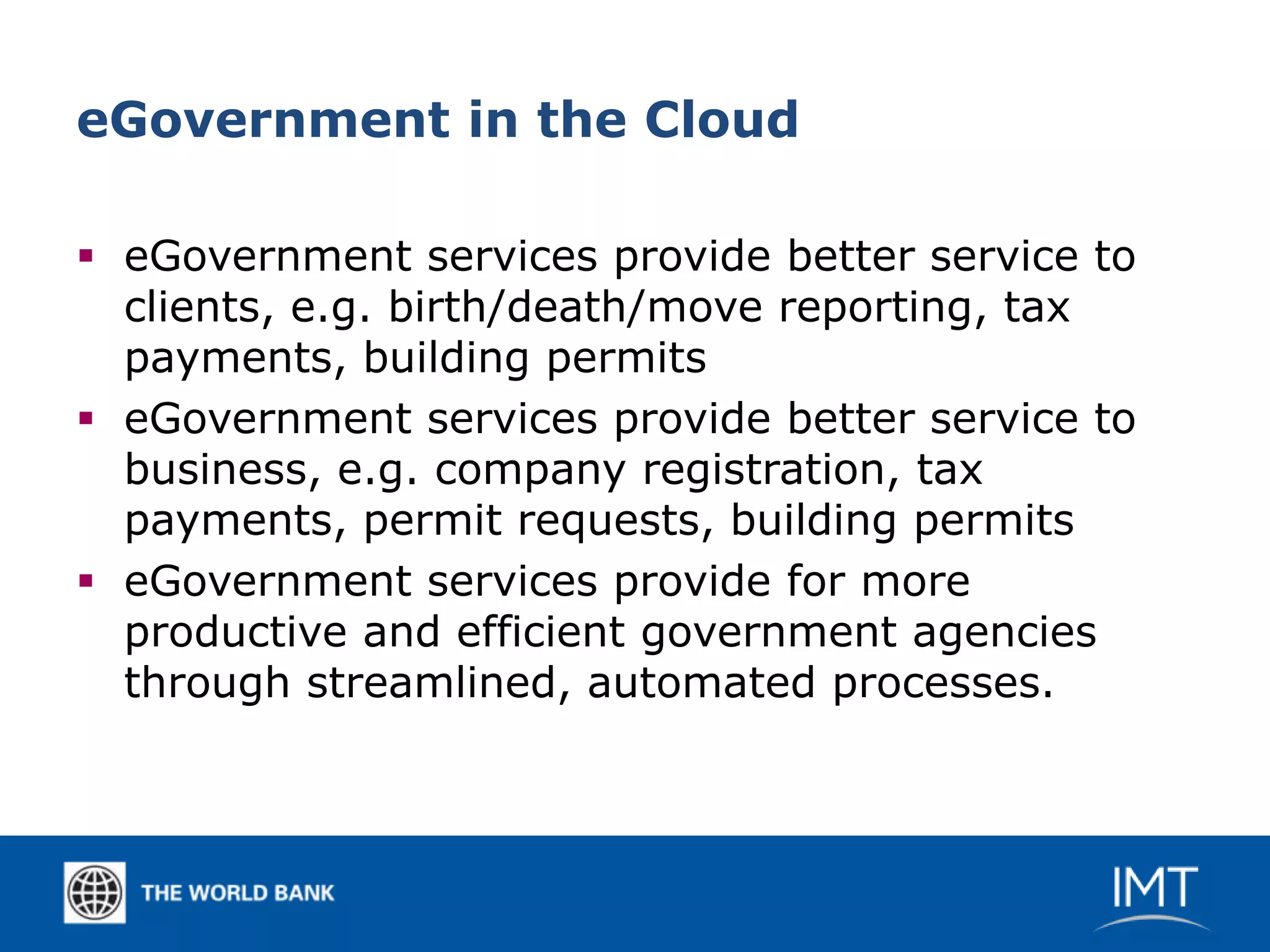 eGovernment in the Cloud

 eGovernment services provide better service to
  clients, e.g. birth/death/move reporting, tax
  payments, building permits
 eGovernment services provide better service to
  business, e.g. company registration, tax
  payments, permit requests, building permits
 eGovernment services provide for more
  productive and efficient government agencies
  through streamlined, automated processes.
 