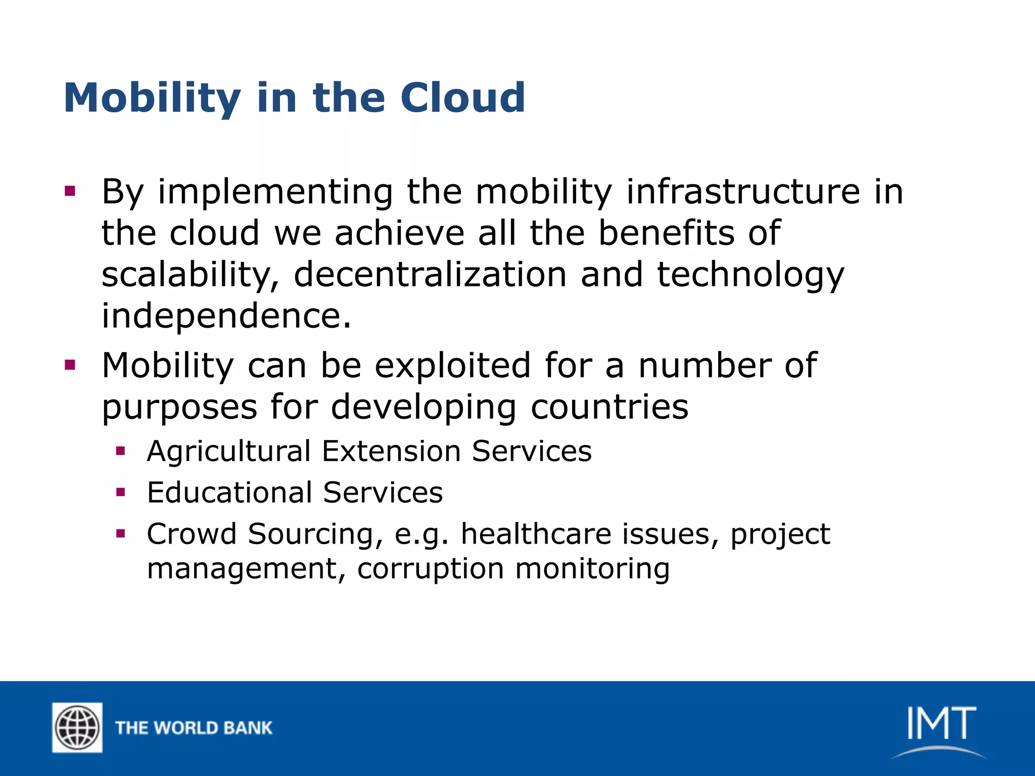 Mobility in the Cloud

 By implementing the mobility infrastructure in
  the cloud we achieve all the benefits of
  scalability, decentralization and technology
  independence.
 Mobility can be exploited for a number of
  purposes for developing countries
   Agricultural Extension Services
   Educational Services
   Crowd Sourcing, e.g. healthcare issues, project
    management, corruption monitoring
 