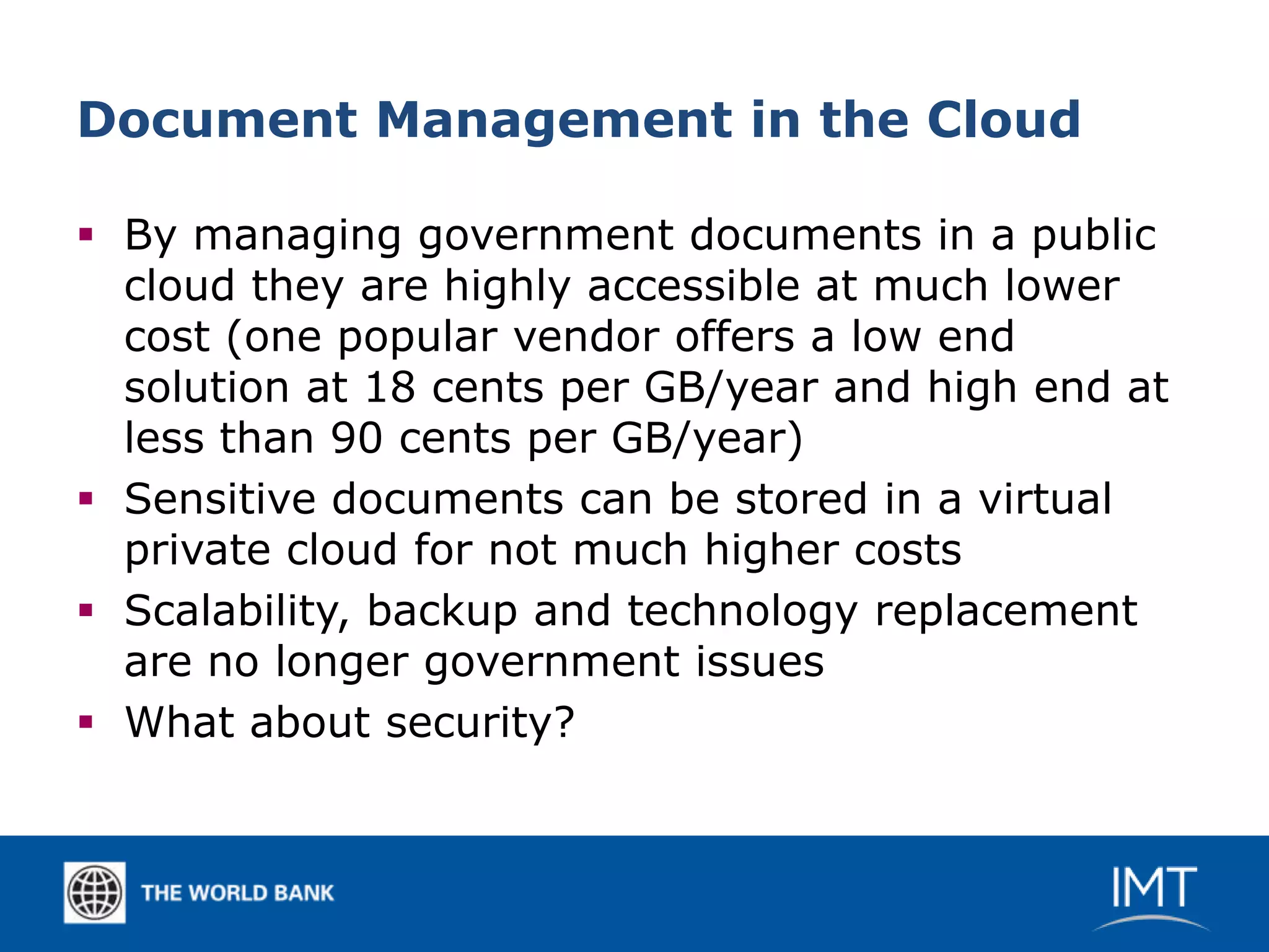 Document Management in the Cloud

 By managing government documents in a public
  cloud they are highly accessible at much lower
  cost (one popular vendor offers a low end
  solution at 18 cents per GB/year and high end at
  less than 90 cents per GB/year)
 Sensitive documents can be stored in a virtual
  private cloud for not much higher costs
 Scalability, backup and technology replacement
  are no longer government issues
 What about security?
 