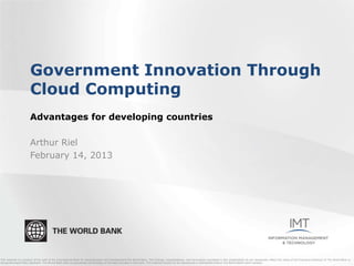 Government Innovation Through
                       Cloud Computing
                       Advantages for developing countries

                       Arthur Riel
                       February 14, 2013




This material is a product of the staff of the International Bank for Reconstruction and Development/The World Bank. The findings, interpretations, and conclusions expressed in this presentation do not necessarily reflect the views of the Executive Directors of The World Bank or
the governments they represent. The World Bank does not guarantee the accuracy of the data included in this work. This material should not be reproduced or distributed without The World Bank's prior consent.
 