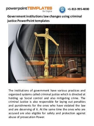 +1-813-995-4000 
Government institutions law changes using criminal justice PowerPoint templates 
The institutions of government have various practices and organized systems called criminal justice which is directed at holding up Social control and also mitigating crime. The criminal Justice is also responsible for laying out penalties and punishments for the ones who have violated the law and are deserving of it. At the same time the ones who are accused are also eligible for safety and protection against abuse of prosecution Power.  