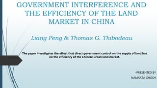 GOVERNMENT INTERFERENCE AND
THE EFFICIENCY OF THE LAND
MARKET IN CHINA
Liang Peng & Thomas G. Thibodeau
-PRESENTED BY
NAMRATA GHOSH
The paper investigates the effect that direct government control on the supply of land has
on the efficiency of the Chinese urban land market.
 