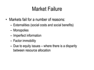 Market Failure
• Markets fail for a number of reasons:
– Externalities (social costs and social benefits)
– Monopolies
– Imperfect information
– Factor immobility
– Due to equity issues – where there is a disparity
between resource allocation
 