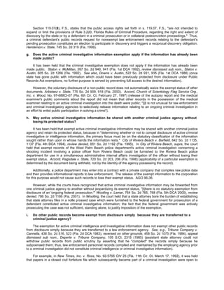 Section 119.07(8), F.S., states that the public access rights set forth in s. 119.07, F.S., "are not intended to
expand or limit the provisions of Rule 3.220, Florida Rules of Criminal Procedure, regarding the right and extent of
discovery by the state or by a defendant in a criminal prosecution or in collateral postconviction proceedings." Thus,
a criminal defendant's public records request for nonexempt law enforcement records relating to the defendant's
pending prosecution constitutes an election to participate in discovery and triggers a reciprocal discovery obligation.
Henderson v. State, 745 So. 2d 319 (Fla. 1999).

g.   Does the active criminal investigative information exemption apply if the information has already been
     made public?

     It has been held that the criminal investigative exemption does not apply if the information has already been
made public. Staton v. McMillan, 597 So. 2d 940, 941 (Fla. 1st DCA 1992), review dismissed sub nom., Staton v.
Austin, 605 So. 2d 1266 (Fla. 1992). See also, Downs v. Austin, 522 So. 2d 931, 935 (Fla. 1st DCA 1988) (once
state has gone public with information which could have been previously protected from disclosure under Public
Records Act exemptions, no further purpose is served by preventing full access to the desired information).

     However, the voluntary disclosure of a non-public record does not automatically waive the exempt status of other
documents. Arbelaez v. State, 775 So. 2d 909, 918 (Fla. 2000). Accord, Church of Scientology Flag Service Org.,
Inc. v. Wood, No. 97-688CI-07 (Fla. 6th Cir. Ct. February 27, 1997) (release of the autopsy report and the medical
examiner's public comments about the report did not mean that other records in the possession of the medical
examiner relating to an active criminal investigation into the death were public; "[i]t is not unusual for law enforcement
and criminal investigatory agencies to selectively release information relating to an ongoing criminal investigation in
an effort to enlist public participation in solving a crime").

h.   May active criminal investigative information be shared with another criminal justice agency without
     losing its protected status?

    It has been held that exempt active criminal investigative information may be shared with another criminal justice
agency and retain its protected status, because in "determining whether or not to compel disclosure of active criminal
investigative or intelligence information, the primary focus must be on the statutory classification of the information
sought rather than upon in whose hands the information rests." City of Riviera Beach v. Barfield, 642 So. 2d 1135,
1137 (Fla. 4th DCA 1994), review denied, 651 So. 2d 1192 (Fla. 1995). In City of Riviera Beach, supra, the court
held that exempt records of the West Palm Beach police department's active criminal investigation concerning a
shooting incident involving a police officer from Riviera Beach could be furnished to the Riviera Beach police
department for use in a simultaneous administrative internal affairs investigation of the officer without losing their
exempt status. Accord, Ragsdale v. State, 720 So. 2d 203, 206 (Fla. 1998) (applicability of a particular exemption is
determined by the document being withheld, not by the identity of the agency possessing the record).

      Additionally, a police department may enter into a contract with a private company that compiles raw police data
and then provides informational reports to law enforcement. The release of the exempt information to the corporation
for this purpose would not cause such records to lose their exempt status. AGO 96-36.

     However, while the courts have recognized that active criminal investigative information may be forwarded from
one criminal justice agency to another without jeopardizing its exempt status, "[t]here is no statutory exemption from
disclosure of an 'ongoing federal prosecution.'" Woolling v. Lamar, 764 So. 2d 765, 768 (Fla. 5th DCA 2000), review
denied, 786 So. 2d 1186 (Fla. 2001). In Woolling, the court held that a state attorney bore the burden of establishing
that state attorney files in a nolle prossed case which were furnished to the federal government for prosecution of a
defendant constituted active criminal investigative information; the fact that the federal government was actively
prosecuting the case was not sufficient, standing alone, to justify imposition of the exemption.

i.   Do other public records become exempt from disclosure simply because they are transferred to a
     criminal justice agency?

     The exemption for active criminal intelligence and investigative information does not exempt other public records
from disclosure simply because they are transferred to a law enforcement agency. See, e.g., Tribune Company v.
Cannella, 438 So. 2d 516, 523 (Fla. 2d DCA 1983), reversed on other grounds, 458 So. 2d 1075 (Fla. 1984), appeal
dismissed sub nom., Deperte v. Tribune Company, 105 S.Ct. 2315 (1985) (assistant state attorney could not
withdraw public records from public scrutiny by asserting that he "compiled" the records simply because he
subpoenaed them; thus, law enforcement personnel records compiled and maintained by the employing agency prior
to a criminal investigation did not constitute criminal intelligence or criminal investigative information).

     For example, in New Times, Inc. v. Ross, No. 92-5795 CIV 25 (Fla. 11th Cir. Ct. March 17, 1992), it was held
that papers in a closed civil forfeiture file which subsequently became part of a criminal investigation were open to
 