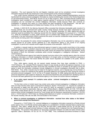 inspection. The court reasoned that the civil litigation materials could not be considered criminal investigative
information because the file was closed prior to the commencement of the criminal investigation.
     Thus, public records maintained and compiled by the Office of the Capital Collateral Representative cannot be
transformed into active criminal investigative information by merely transferring the records to the Florida Department
of Law Enforcement (FDLE). AGO 88-25. Accord, Inf. Op. to Slye, August 5, 1993, concluding that the contents of an
investigative report compiled by a state agency inspector general in carrying out his duty to determine program
compliance are not converted into criminal intelligence information merely because FDLE also conducts an
investigation or because such report or a copy thereof has been transferred to that department. And see Sun-
Sentinel, Inc. v. Florida Department of Children and Families, 815 So. 2d 793 (Fla. 3d DCA 2002).

     Similarly, in AGO 92-78, the Attorney General's Office concluded that otherwise disclosable public records of a
housing authority are not removed from public scrutiny merely because records have been subpoenaed by and
transferred to the state attorney's office. And see Inf. Op. to Theobald, November 16, 2006, stating that while an
individual would be prohibited from obtaining records from the internal investigation fi le pursuant to s. 112.533(2),
F.S., while the investigation is active, public records such as overtime slips created prior to the investigation and
maintained in the law enforcement officer's personnel file would not become confidential simply because copies of
such records are being used in the investigation.

    However, the exemption for active criminal investigative information may not be subverted by making a public
records request for all public records gathered by a law enforcement agency in the course of an ongoing
investigation; to permit such requests would negate the purpose of the exemption. AGO 01-75.

      In addition, a request made by a law enforcement agency to inspect or copy a public record that is in the custody
of another agency and the custodian's response to the request, and any information that would identify whether a law
enforcement agency has requested or received that public record are exempt from disclosure requirements, during
the period in which the information constitutes active criminal investigative or intelligence information. Section
119.071(2)(c)2.a.,
F.S. The law enforcement agency that made the request must give notice to the custodial agency when the criminal
intelligence information or criminal investigative information is no longer active, so that the custodian's response to
the request and information that would identify the public record requested are available to the public. Section
119.071(2)(c)2.b., F.S.

      Thus, while agency records are not exempt merely because they have been submitted to FDLE, s.
119.071(2)(c)2.a., F.S., exempts FDLE's request to inspect or copy records, as well as the agency's response, or any
information that would identify the public record that was requested by FDLE or provided by the agency during the
period in which the information constitutes criminal intelligence or criminal investigative information that is active.
AGO 06-04. Thus, while a request may be made for the agency's records, such a request may not be phrased, or
responded to, in terms of a request for the specific documents asked for and received by FDLE during the course of
any active criminal investigation. Id. Cf., Inf. Op. to Th eobald, November 16, 2006, stating that while the records in a
personnel department were subject to disclosure, the personnel department was precluded from identifying which of
its records had been gathered by a law enforcement agency in the course of its active internal investigation.

j.   Is an entire report exempt if it contains some active            criminal investigative or intelligence
     information?

     The fact that a crime or incident report may contain some active criminal investigative or intelligence information
does not mean that the entire report is exempt from disclosure. Section 119.07(1)(d), F.S., requires the custodian of
the document to delete only that portion of the record for which an exemption is asserted and to provide the
remainder of the record for examination. See, e.g., City of Riviera Beach v. Barfield, 642 So. 2d 1135, 1137 (Fla. 4th
DCA 1994), review denied, 651 So. 2d 1192 (Fla. 1995), in which the court held that a city was authorized to withhold
exempt active criminal investigative records but "must comply with the disclosure requirements of sections 119.07(2)
[now s. 119.07(1)(d)] and 119.011(3)(c) by making partial disclosure of certain non-exempt information contained in
the records including, inter alia, the date, time and location of the incident."

k.   When is criminal investigative or intelligence information received from other states or the federal
     government exempt from disclosure?

     Pursuant to s. 119.071(2)(b), F.S., criminal intelligence or investigative information received by a Florida criminal
justice agency from a non-Florida criminal justice agency on a confidential or similarly restricted basis is exempt from
disclosure. See, State v. Wright, 803 So. 2d 793 (Fla. 4th DCA 2001), review denied, 823 So. 2d 125 (Fla. 2002)
(state not required to disclose criminal histories of civilian witnesses which it obtained from the Federal Bureau of
Investigation). The purpose of this statute is to "encourage cooperation between non-state and state criminal justice
agencies." State v. Buenoano, 707 So. 2d 714, 717 (Fla. 1998). Thus, confidential documents furnished to a state
 