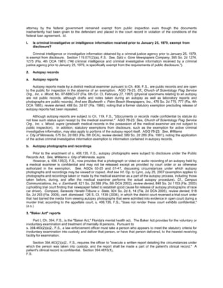 attorney by the federal government remained exempt from public inspection even though the documents
inadvertently had been given to the defendant and placed in the court record in violation of the conditions of the
federal loan agreement. Id.

l.   Is criminal investigative or intelligence information received prior to January 25, 1979, exempt from
     disclosure?

     Criminal intelligence or investigative information obtained by a criminal justice agency prior to January 25, 1979,
is exempt from disclosure. Section 119.071(2)(a), F.S. See, Satz v. Gore Newspapers Company, 395 So. 2d 1274,
1275 (Fla. 4th DCA 1981) ("All criminal intelligence and criminal investigative information received by a criminal
justice agency prior to January 25, 1979, is specifically exempt from the requirements of public disclosure.").

2.   Autopsy records

a.   Autopsy reports

     Autopsy reports made by a district medical examiner pursuant to Ch. 406, F.S., are public records and are open
to the public for inspection in the absence of an exemption. AGO 78-23. Cf., Church of Scientology Flag Service
Org., Inc. v. Wood, No. 97-688CI-07 (Fla. 6th Cir. Ct. February 27, 1997) (physical specimens relating to an autopsy
are not public records, although drafts and notes taken during an autopsy as well as laboratory reports and
photographs are public records). And see Bludworth v. Palm Beach Newspapers, Inc., 476 So. 2d 775, 777 (Fla. 4th
DCA 1985), review denied, 488 So. 2d 67 (Fla. 1986), noting that a former statutory exemption precluding release of
autopsy reports had been repealed.

     Although autopsy reports are subject to Ch. 119, F.S., "[d]ocuments or records made confidential by statute do
not lose such status upon receipt by the medical examiner." AGO 78-23. See, Church of Scientology Flag Service
Org., Inc. v. Wood, supra (predeath medical records in the possession of the medical examiner are not subject to
public inspection). In addition, statutory exemptions from disclosure, such as the exemption for active criminal
investigative information, may also apply to portions of the autopsy report itself. AGO 78-23. See, Williams
v. City of Minneola, 575 So. 2d 683 (Fla. 5th DCA), review denied, 589 So. 2d 289 (Fla. 1991), noting the application
of the active criminal investigative information exemption to information contained in autopsy records.

b.   Autopsy photographs and recordings

     Prior to the enactment of s. 406.135, F.S., autopsy photographs were subject to disclosure under the Public
Records Act. See, Williams v. City of Minneola, supra.
     However, s. 406.135(2), F.S., now provides that a photograph or video or audio recording of an autopsy held by
a medical examiner is confidential and may not be released except as provided by court order or as otherwise
authorized in the exemption. See, AGOs 03-25 and 01-47, discussing circumstances under which autopsy
photographs and recordings may be viewed or copied. And see Inf. Op. to Lynn, July 25, 2007 (exemption applies to
photographs and recordings taken or made by the medical examiner as a part of the autopsy process, including those
taken before, during, and after the medical examiner performs the actual autopsy procedure). Cf., Campus
Communications, Inc. v. Earnhardt, 821 So. 2d 388 (Fla. 5th DCA 2002), review denied, 848 So. 2d 1153 (Fla. 2003)
(upholding trial court finding that newspaper failed to establish good cause for release of autopsy photographs of race
car driver). Compare, Sarasota Herald-Tribune v. State, 924 So. 2d 8, 14 (Fla. 2d DCA 2005), review denied, 918
So. 2d 293 (Fla. 2005), cert. dismissed, 126 S. Ct. 1139 (2006), in which the district court reversed a trial court order
that had barred the media from viewing autopsy photographs that were admitted into evidence in open court during a
murder trial; according to the appellate court, s. 406.135, F.S., "does not render these court exhibits confidential."
(e.s.)

3. "Baker Act" reports

      Part I, Ch. 394, F.S., is the "Baker Act," Florida's mental health act. The Baker Act provides for the voluntary or
involuntary examination and treatment of mentally ill persons. Pursuant to
s. 394.463(2)(a)2., F.S., a law enforcement officer must take a person who appears to meet the statutory criteria for
involuntary examination into custody and deliver that person, or have that person delivered, to the nearest receiving
facility for examination.

     Section 394.463(2)(a)2., F.S., requires the officer to "execute a written report detailing the circumstances under
which the person was taken into custody, and the report shall be made a part of the patient's clinical record." A
patient's clinical record is confidential. Section 394.4615(1),
F.S.
 