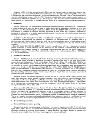However, in AGO 93-51, the Attorney General's Office noted that a written incident or event report prepared after
a specific crime has been committed which contains information given during the initial reporting of the crime, which
is filed with the law enforcement agency as a record of that event and is not made a part of the patient's clinical
record, is not confidential pursuant to Ch. 394, F.S. The opinion noted that the incident report in question was not the
confidential law enforcement report required by s. 394.463(2)(a)2., supra, but was a separate written incident or event
report prepared by a deputy sheriff for filing with the sheriff 's office as an independent record of the deputy's actions.

4. Confessions

     Section 119.071(2)(e), F.S., exempts from disclosure any information revealing the substance of a confession by
a person arrested until such time as the case is finally determined by adjudication, dismissal, or other final
disposition. See, Times Publishing Co. v. Patterson, 451 So. 2d 888 (Fla. 2d DCA 1984) (trial court order permitting
state attorney or defendant to designate affidavits, depositions or other papers which contained "statements or
substance of statements" to be sealed was overbroad because the order was not limited to those statements
revealing the substance of a "confession").

     In AGO 84-33, the Attorney General's Office advised that only such portions of the complaint and arrest report in
a criminal case file which reveal the "substance of a confession," i.e., the material parts of a statement made by a
person charged with the commission of a crime in which that person acknowledges guilt of the essential elements of
the act or acts constituting the entire criminal offense, are exempt from public disclosure. But see, Times Publishing
Company
v. State, 827 So. 2d 1040, 1042 (Fla. 2d DCA 2002), in which the appellate court held that a trial judge's order sealing
portions of records of police interviews with the defendant did not constitute a departure from the essential
requirements of law; however, portions of the interview transcript and tape which did not "directly relate to [the
defendant's] participation in the crimes" did not contain the substance of a confession pursuant to s. 119.071(2)(e),
F.S., and must be released.

5.   Confidential informants

      Section 119.071(2)(f ), F.S., exempts information disclosing the identity of confidential informants or sources.
This exemption applies regardless of whether the informants or sources are still active or may have, through other
sources, been identified as such. Christy v. Palm Beach County Sheriff 's Office, 698 So. 2d 1365, 1368 (Fla. 4th
DCA 1997); and Salcines v. Tampa Television, 454 So. 2d 639 (Fla. 2d DCA 1984). And see State v. Natson, 661
So. 2d 926 (Fla. 4th DCA 1995) (private citizen who provided police with tip information which led to defendant's
arrest may be aff orded confidential informant status). Cf., Doe v. State, 901 So. 2d 881 (Fla. 4th DCA 2005) (where
citizen provided information to state attorney's office which led to a criminal investigation, and he was justified in
inferring or had a reasonable expectation that he would be treated as a confidential source, the citizen is entitled to
have his identifying information redacted from the closed file, even though there was no express assurance of
confidentiality by the state attorney's office).

     However, in Ocala Star Banner Corporation v. McGhee, 643 So. 2d 1196 (Fla. 5th DCA 1994), the court held
that a police department should not have refused to release an entire police report on the ground that the report
contained some information identifying a confidential informant. According to the court, "[w]ithout much difficulty the
name of the informant, [and] the sex of the informant (which might assist in determining the identity) . . . can be taken
out of the report and the remainder turned over to [the newspaper]." Id. at 1197. Accord, Christy v. Palm Beach
County Sheriff 's Office, 698 So. 2d at 1368.

     Moreover, in City of St. Petersburg v. Romine, 719 So. 2d 19, 21 (Fla. 2d DCA 1998), the court ruled that
information regarding payments to a confidential informant (who had been previously identified as a confidential
informant during a criminal trial) is subject to disclosure as long as the records are sufficiently redacted to conceal the
specific cases on which the informant worked. The court acknowledged that the Public Records Act may not be used
in such a way as to obtain information that the Legislature has declared must be exempt from disclosure, but said that
"this is not a situation where someone has alleged that they know or suspect the identity of a confidential informant
and the production of records involving that informant would confi rm the person's information or suspicion." Id.

6.   Criminal history information

a.   Criminal history information generally

     Except where specific exemptions apply, criminal history information is a public record. AGO 77-125; Inf. Op. to
Lymn, June 1, 1990. And see AGO 97-09 (a law enforcement agency may, without a request, release nonexempt
information contained in its public records relating to sexual offenders; the agency's authority to release such
information is not limited to those offenders who are designated as "sexual predators").
 