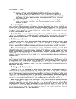 Section 943.046, F.S., states:

          (1) Any state or local law enforcement agency may release to the public any criminal history
              information and other information regarding a criminal offender, including, but not limited to,
              public notification by the agency of the information, unless the information is confidential and
              exempt [from disclosure]. However, this section does not contravene any provision of s. 943.053
              which relates to the method by which an agency or individual may obtain a copy of an offender's
              criminal history record.
          (2) A state or local law enforcement agency and its personnel are immune from civil liability for the
              release of criminal history information or other information regarding a criminal offender, as
              provided by this section.

     Section 943.053(2), F.S., referenced in the above statute, provides restrictions on the dissemination of criminal
history information obtained from federal criminal justice information systems and other states by stating that such
information shall not be disseminated in a manner inconsistent with the laws, regulations, or rules of the originating
agency. Thus, criminal history record information shared with a public school district by the Federal Bureau of
Investigation retains its character as a federal record to which only limited access is provided by federal law and is
not subject to public inspection. AGO 99-01.

    Section 943.053(3), F.S., states that criminal history information compiled by the Criminal Justice Information
Program of the Florida Department of Law Enforcement from intrastate sources shall be provided to law enforcement
agencies free of charge and to persons in the private sector upon payment of fees as provided in the subsection.

b.   Sealed and expunged records

    Access to criminal history records which have been sealed or expunged by court order in accordance with s.
943.059 or s. 943.0585, F.S., is strictly limited. See, e.g., Alvarez v. Reno, 587 So. 2d 664 (Fla. 3d DCA 1991)
(Goderich, J., specially concurring) (state attorney report and any other information revealing the existence or
contents of sealed records is not a public record and cannot, under any circumstances, be disclosed to the public).

     A law enforcement agency that has been ordered to expunge criminal history information or records should
physically destroy or obliterate information consisting of identifi able descriptions and notations of arrest, detentions,
indictments, informations, or other formal criminal charges and the disposition of those charges. AGO 02-68.
However, criminal intelligence information and criminal investigative information do not fall within the purview of s.
943.0585, F.S. Id. And see AGO 00-16 (only those records maintained to formalize the petitioner's arrest, detention,
indictment, information, or other formal criminal charge and the disposition thereof would be subject to expungement
under s. 943.0585).

     There are exceptions allowing disclosure of information relating to the existence of an expunged criminal history
record to specified entities for their respective licensing and employment purposes, and to criminal justice agencies
for their respective criminal justice purposes. Section 943.0585(4), F.S. Similar provisions exist relative to disclosure
of sealed criminal history records. Section 943.059(4), F.S. A records custodian who has received information
relating to the existence of an expunged or sealed criminal history record is prohibited from disclosing the existence
of such record. AGO 94-49.

     7.   Emergency "911" voice recordings

     Section 365.171(12), F.S., provides that any record, recording, or information, or portions thereof, obtained by a
public agency for the purpose of providing services in an emergency which reveals the name, address, or telephone
number or personal information about, or information which may identify any person requesting emergency service or
reporting an emergency by accessing an emergency communications E911 system is confidential and exempt from s.
119.07(1), F.S. The exemption applies only to the name, address, telephone number or personal information about
or information which may identify any person requesting emergency services or reporting an emergency while such
information is in the custody of the public agency or public safety agency providing emergency services. Id.

     A tape recording of a "911" call is a public record which is subject to disclosure after the deletion of the exempt
information. AGO 93-60. If the "911" calls are received by a law enforcement agency and the county emergency
management department, information which is determined by the law enforcement agency to constitute active
criminal investigative information may also be deleted from the tape prior to public release. AGO 95-48. See also,
Inf. Op. to Fernez, September 22, 1997 (while police department is not prohibited from entering into an agreement
with the public to authorize access to its radio system, the department must maintain confidentiality of exempt
personal information contained in "911" radio transmissions).
 