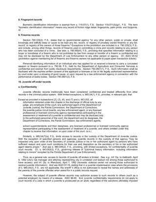 8. Fingerprint records

    Biometric identification information is exempt from s. 119.07(1), F.S. Section 119.071(5)(g)1., F.S. The term
"biometric identification information" means any record of friction ridge detail, fingerprints, palm prints, and footprints.
Id.

9. Firearms records

    Section 790.335(2), F.S., states that no governmental agency "or any other person, public or private, shall
knowingly and willfully keep or cause to be kept any list, record, or registry of privately owned firearms or any list,
record, or registry of the owners of those firearms." Exceptions to the prohibition are included in s. 790.335(3), F.S.,
and include, among other things, records of firearms used in committing a crime and records relating to any person
who has been convicted of a crime. See also, s. 790.065(4), F.S., providing that specified information relating to a
buyer or transferee of a firearm who is not prohibited by law from receipt or transfer of a firearm is confidential and
may not be disclosed by the Department of Law Enforcement to any other person or agency. Cf., AGO 04-52
(prohibition against maintaining list of firearms and firearms owners not applicable to paper pawn transaction tickets).

     Personal identifying information of an individual who has applied for or received a license to carry a concealed
weapon or firearm pursuant to s. 790.06, F.S., held by the Department of Agriculture and Consumer Services is
confidential and exempt from public disclosure requirements. Section 790.0601(1), F.S. Such information shall be
disclosed with the express written consent of the applicant or licensee or his or her legally authorized representative,
by court order upon a showing of good cause, or upon request by a law enforcement agency in connection with the
performance of lawful duties. Section 790.0601(2), F.S.

10. Juvenile off ender records

a. Confidentiality

    Juvenile offender records traditionally have been considered confidential and treated differently from other
records in the criminal justice system. With limited exceptions, s. 985.04(1), F.S., provides, in relevant part, that:

Except as provided in subsections (2), (3), (6), and (7) and s. 943.053, all
    information obtained under this chapter in the discharge of official duty by any
    judge, any employee of the court, any authorized agent of the department [of
    Juvenile Justice], the Parole Commission, the Department of Corrections,
    the juvenile justice circuit boards, any law enforcement agent, or any licensed
    professional or licensed community agency representative participating in the
    assessment or treatment of a juvenile is confidential and may be disclosed only
    to the authorized personnel of the court, the department and its designees, the
    Department of Corrections, the Parole Commission, law enforcement agents,

    school superintendents and their designees, any licensed professional or licensed community agency
    representative participating in the assessment or treatment of a juvenile, and others entitled under this
    chapter to receive that information, or upon order of the court. (e.s.)

     Similarly, s. 985.04(7)(a), F.S., limits access to records in the custody of the Department of Juvenile Justice.
With the exception of specified persons and agencies, juvenile records in the custody of that agency "may be
inspected only upon order of the Secretary of Juvenile Justice or his or her authorized agent by persons who have
sufficient reason and upon such conditions for their use and disposition as the secretary or his or her authorized
agent deems proper." And see s. 985.045(2), F.S., providing, with limited exceptions, for confidentiality of juvenile
court records. Cf., s. 943.053(3), F.S., governing release of "[c]riminal history information, including information
relating to minors" compiled by the Florida Department of Law Enforcement).

     Thus, as a general rule, access to records of juvenile off enders is limited. See, e.g., Inf. Op. to Galbraith, April
8, 1992 (city's risk manager and attorney representing city in unrelated civil lawsuit not among those authorized to
have access); and Inf. Op. to Wierzbicki, April 7, 1992 (domestic violence center not among those authorized to
receive juvenile information). And see AGO 07-19, stating that in a juvenile misdemeanor case where the provisions
of s. 985.04(2), F.S., are not applicable, the sheriff 's office is not authorized to reveal the names and addresses of
the parents of the juvenile offender when asked for in a public records request.

    However, the subject of juvenile offense records may authorize access to such records to others (such as a
potential employer) by means of a release. AGO 96-65. And, juvenile confidentiality requirements do not apply to
court records of a case in which a juvenile is prosecuted as an adult, regardless of the sanctions ultimately imposed
 