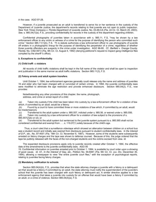 in the case. AGO 97-28.

    However, if a juvenile prosecuted as an adult is transferred to serve his or her sentence in the custody of the
Department of Juvenile Justice, the department's records relating to that juvenile are not open to public inspection.
New York Times Company v. Florida Department of Juvenile Justice, No. 03-46-CA (Fla. 2d Cir. Ct. March 20, 2003).
See, s. 985.04(7)(a), F.S., providing confidentiality for records in the custody of the department regarding children.

     Confidential photographs of juveniles taken in accordance with s. 985.11, F.S, "may be shown by a law
enforcement officer to any victim or witness of a crime for the purpose of identifying the person who committed such
crime." Section 985.11(1)(b), F.S. Th is statute authorizes a law enforcement officer to use photographs of juvenile
off enders in a photographic lineup for the purpose of identifying the perpetrator of a crime, regardless of whether
those juvenile offenders are suspects in the crime under investigation. AGO 96-80. Cf., Barfield v. Orange County,
Florida, No. CI92-5913 (Fla. 9th Cir. Ct. August 4, 1992) (denying petitioner's request to inspect gang intelligence files
compiled by the sheriff 's office).

b. Exceptions to confidentiality

(1) Child traffi c violators

    All records of child traffic violations shall be kept in the full name of the violator and shall be open to inspection
and publication in the same manner as adult traffic violations. Section 985.11(3), F.S.

(2) Felony arrests and adult system transfers

    Until October 1, 1994, law enforcement agencies generally could release only the name and address of juveniles
16 and older who had been charged with or convicted of certain crimes. In 1994, the juvenile confidentiality laws
were modified to eliminate the age restriction and provide enhanced disclosure. Section 985.04(2), F.S., now
provides:

    Notwithstanding any other provisions of this chapter, the name, photograph,
    address, and crime or arrest report of a child:

.(a)      Taken into custody if the child has been taken into custody by a law enforcement officer for a violation of law
which, if committed by an adult, would be a felony;
.(b)      Found by a court to have committed three or more violations of law which, if committed by an adult, would
be misdemeanors;
.(c)      Transferred to the adult system under s. 985.557, indicted under s. 985.56, or waived under s. 985.556;
.(d)      Taken into custody by a law enforcement officer for a violation of law subject to the provisions of s.
985.557(2)(b) or (d); or
.(e)      Transferred to the adult system but sentenced to the juvenile system pursuant to s. 985.565 shall not be
considered confidential and exempt from . . . s. 119.07(1) solely because of the child's age.

      Thus, a court ruled that a surveillance videotape which showed an altercation between children on a school bus
was a student record and initially was exempt from disclosure pursuant to student confidentiality laws. In the Interest
of D.P., etc., No. 97-4001 (Fla. 18th Cir. Ct. November 6, 1997). However, some of the students were subsequently
arrested on felony charges and the tape was shown to defense counsel. Because of this, the judge ordered that the
tape be publicly released with the faces of the non-charged students and the victims excised from view. Id.

     The expanded disclosure provisions apply only to juvenile records created after October 1, 1994, the effective
date of the amendments to the juvenile confidentiality laws. AGO 95
19. Confidential information on juveniles arrested prior to October 1, 1994, is available by court order upon a showing
of good cause. Id. Cf., In the Interest of Gay, etc., Petition No. 94-8481 (Fla. 6th Cir. Ct. Juv. Div. December 30,
1994), allowing a newspaper to view "the entire juvenile court files," with the exception of psychological reports,
relating to juveniles facing felony charges.

(3) Mandatory notification to schools

     Section 985.04(4)(b), F.S., provides that when the state attorney charges a juvenile with a felony or a delinquent
act that would be a felony if committed by an adult, the state attorney must notify the superintendent of the juvenile's
school that the juvenile has been charged with such felony or delinquent act. A similar directive applies to a law
enforcement agency that takes a juvenile into custody for an offense that would have been a felony if committed by
an adult, or a crime of violence. Section 985.04(4)(a), F.S.
 