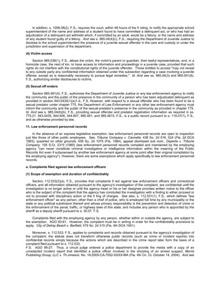 In addition, s. 1006.08(2), F.S., requires the court, within 48 hours of the fi nding, to notify the appropriate school
superintendent of the name and address of a student found to have committed a delinquent act, or who has had an
adjudication of a delinquent act withheld which, if committed by an adult, would be a felony, or the name and address
of any student found guilty of a felony. And see s. 985.04(4)(c), F.S., requiring the Department of Juvenile Justice to
disclose to the school superintendent the presence of a juvenile sexual offender in the care and custody or under the
jurisdiction and supervision of the department.

(4) Victim access

     Section 985.036(1), F.S., allows the victim, the victim's parent or guardian, their lawful representatives, and, in a
homicide case, the next of kin, to have access to information and proceedings in a juvenile case, provided that such
rights do not interfere with the constitutional rights of the juvenile offender. Those entitled to access "may not reveal
to any outside party any confidential information obtained under this subsection regarding a case involving a juvenile
offense, except as is reasonably necessary to pursue legal remedies." Id. And see ss. 985.04(3) and 960.001(8),
F.S., authorizing similar disclosures to victims.

(5) Sexual off enders

     Section 985.481(4), F.S., authorizes the Department of Juvenile Justice or any law enforcement agency to notify
the community and the public of the presence in the community of a person who has been adjudicated delinquent as
provided in section 943.0435(1)(a)1.d., F.S. However, with respect to a sexual offender who has been found to be a
sexual predator under chapter 775, the Department of Law Enforcement or any other law enforcement agency must
inform the community and the public of the sexual predator’s presence in the community as provided in chapter 775.
Id. And see s. 985.04(6)(b), F.S., providing sexual offender and predator registration information as required in ss.
775.21, 943.0435, 944.606, 944.607, 985.481, and 985.4815, F.S., is a public record pursuant to s. 119.07(1), F.S.,
and as otherwise provided by law.

11. Law enforcement personnel records

     In the absence of an express legislative exemption, law enforcement personnel records are open to inspection
just like those of other public employees. See, Tribune Company v. Cannella, 438 So. 2d 516, 524 (Fla. 2d DCA
1983), quashed on other grounds, 458 So. 2d 1075 (Fla. 1984), appeal dismissed sub nom., Deperte v. Tribune
Company, 105 S.Ct. 2315 (1985) (law enforcement personnel records compiled and maintained by the employing
agency "can never constitute criminal investigative or intelligence information within the meaning of the Public
Records Act even if subpoenaed by another law enforcement agency at some point after their original compilation by
the employing agency"). However, there are some exemptions which apply specifically to law enforcement personnel
records.

a. Complaints filed against law enforcement officers

(1) Scope of exemption and duration of confidentiality

     Section 112.533(2)(a), F.S., provides that complaints fi led against law enforcement officers and correctional
officers, and all information obtained pursuant to the agency's investigation of the complaint, are confidential until the
investigation is no longer active or until the agency head or his or her designee provides written notice to the officer
who is the subject of the complaint that the agency has concluded the investigation with a finding to either proceed or
not to proceed with disciplinary action or the fi ling of charges. See also, s. 112.531(1), F.S., which defines "law
enforcement officer" as any person, other than a chief of police, who is employed full time by any municipality or the
state or any political subdivision thereof and whose primary responsibility is the prevention and detection of crime or
the enforcement of the penal, traffic, or highway laws of this state; and includes any person who is appointed by the
sheriff as a deputy sheriff pursuant to s. 30.07, F.S.

    Complaints filed with the employing agency by any person, whether within or outside the agency, are subject to
the exemption. AGO 93-61. However, the complaint must be in writing in order for the confidentiality provisions to
apply. City of Delray Beach v. Barfield, 579 So. 2d 315 (Fla. 4th DCA 1991).

     Moreover, s. 112.533, F.S., applies to complaints and records obtained pursuant to the agency's investigation of
the complaint; the statute does not transform otherwise public records (such as crime or incident reports) into
confidential records simply because the actions which are described in the crime report later form the basis of a
complaint filed pursuant to s. 112.533,
F.S. AGO 96-27. Thus, a circuit judge ordered a police department to provide the media with a copy of an
unredacted incident report that identified a police officer involved in the shooting of an armed suspect. Morris
Publishing Group, LLC v. Th omason, No. 16-2005-CA-7052-XXXX-MA (Fla. 4th Cir. Ct. October 14, 2004). And see
 