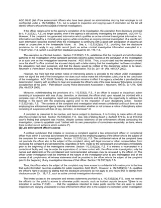 AGO 08-33 (list of law enforcement officers who have been placed on administrative duty by their employer is not
confidential under s. 112.533[2][a], F.S., but is subject to inspection and copying even if information on the list will
identify officers who are the subject of internal investigation).

     If the officer resigns prior to the agency's completion of its investigation, the exemption from disclosure provided
by s. 112.533(2), F.S., no longer applies, even if the agency is still actively investigating the complaint. AGO 91-73.
However, if the complaint has generated information which qualifies as active criminal investigative information, i.e.,
information compiled by a criminal justice agency while conducting an ongoing criminal investigation of a specific act,
such information would be exempt while the investigation is continuing with a good faith anticipation of securing an
arrest or prosecution in the foreseeable future. Id. See, s. 112.533(2)(b), F.S., providing that the disclosure
provisions do not apply to any public record [such as active criminal investigative information exempted in s.
119.071(2)(c), F.S.] which is exempt from disclosure pursuant to Ch. 119, F.S.

     The exemption is of limited duration. Section 112.533(2), F.S., establishes that the complaint and all information
gathered in the investigation of that complaint generally become public records at the conclusion of the investigation
or at such time as the investigation becomes inactive. AGO 95-59. Thus, a court ruled that the exemption ended
once the sheriff 's office provided the accused deputy with a letter stating that the investigation had been completed,
the allegations had been sustained, and that the deputy would be notified of the disciplinary action to be taken.
Neumann v. Palm Beach County Police Benevolent Association, 763 So. 2d 1181 (Fla. 4th DCA 2000).

     However, the mere fact that written notice of intervening actions is provided to the officer under investigation
does not signal the end of the investigation nor does such notice make this information public prior to the conclusion
of the investigation. AGO 95-59. Similarly, the exemption remains in effect if an agency schedules a pre-disciplinary
determination meeting with an officer to hear and evaluate the officer's side of the case because "[d]iscipline is not an
accepted fact at this point." Palm Beach County Police Benevolent Association v. Neumann, 796 So. 2d 1278, 1280
(Fla. 4th DCA 2001).

     Moreover, notwithstanding the provisions of s. 112.533(2), F.S., if an officer is subject to disciplinary action
consisting of suspension with loss of pay, demotion, or dismissal, the officer shall, upon request, be provided with a
complete copy of the investigative report and supporting documents and be given the opportunity to address the
findings in the report with the employing agency prior to the imposition of such disciplinary action. Section
112.532(4)(b), F.S. "The contents of the complaint and investigation shall remain confidential until such time as the
employing law enforcement agency makes a final determination whether or not to issue a notice of disciplinary action
consisting of suspension with loss of pay, demotion, or dismissal." Id.

     A complaint is presumed to be inactive, and hence subject to disclosure, if no fi nding is made within 45 days
after the complaint is filed. Section 112.533(2)(b), F.S. See, City of Delray Beach v. Barfield, 579 So. 2d at 318 (trial
court's finding that complaint was inactive, despite contrary testimony of law enforcement officers conducting the
investigation, comes to appellate court "clothed with its own presumption of correctness--especially, as here, where
there is other record evidence which sustains it").
(2) Law enforcement officer's access

     A political subdivision that initiates or receives a complaint against a law enforcement officer or correctional
officer must within 5 business days forward the complaint to the employing agency of the officer who is the subject of
the complaint for review or investigation. Section 112.533(1)(b), F.S. The confidential nature of the complaint does
not preclude the officer who is the subject of the complaint, along with legal counsel or other representative, from
reviewing the complaint and all statements, regardless of form, made by the complainant and witnesses immediately
prior to the beginning of the investigative interview. Section 112.533(2)(a), F.S. If a witness is incarcerated in a
correctional facility and may be under the supervision of, or have contact with, the officer under investigation, only the
names and statements of the complainant and nonincarcerated witnesses may be reviewed by the officer. Id. The
officer under investigation shall be informed of the nature of the investigation prior to any interrogation and of the
names of all complainants; all witness statements shall be provided to the officer who is the subject of the complaint
prior to the beginning of any investigative interview of that officer. Section 112.532(1)(d), F.S.

     Thus, the officer who is the subject of the complaint may have access to confidential information prior to the time
that such information becomes available for public inspection. AGO 96-27. However, s. 112.533(2)(b) F.S., qualifies
the officer's right of access by stating that the disclosure provisions do not apply to any record that is exempt from
disclosure under Ch. 119, F.S., such as active criminal investigative information.

     The limited access to the complaint and witness statements provided by s. 112.533(2)(a), F.S., does not restrict
the officer's (or the public's) access to otherwise public records, such as incident reports because "[t]here is no
indication in section 112.533 . . . that the Legislature intended to make public records that are open to public
inspection and copying unavailable to a law enforcement officer who is the subject of a complaint under investigation
 