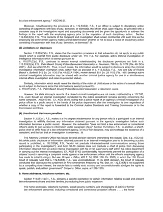 by a law enforcement agency." AGO 96-27.

     Moreover, notwithstanding the provisions of s. 112.533(2), F.S., if an officer is subject to disciplinary action
consisting of suspension with loss of pay, demotion, or dismissal, the officer shall, upon request, be provided with a
complete copy of the investigative report and supporting documents and be given the opportunity to address the
findings in the report with the employing agency prior to the imposition of such disciplinary action. Section
112.532(4)(b), F.S. "The contents of the complaint and investigation shall remain confidential until such time as the
employing law enforcement agency makes a final determination whether or not to issue a notice of disciplinary action
consisting of suspension with loss of pay, demotion, or dismissal." Id.

(3) Limitations on disclosure

      Section 112.533(2)(b), F.S., states that the inspection provisions in that subsection do not apply to any public
record which is exempt from public disclosure under Ch. 119, F.S. For example, active criminal investigative or
intelligence information which is exempt pursuant to
s. 119.071(2)(c), F.S., continues to remain exempt notwithstanding the disclosure provisions set forth in s.
112.533(2)(a), F.S. Palm Beach County Police Benevolent Association v. Neumann, 796 So. 2d 1278 (Fla. 4th DCA
2001). And see AGO 91-73. Thus, in such cases, the information would be subject to disclosure when the criminal
investigative information exemption ends, rather than as provided in s. 112.533(2), F.S. And see City of Riviera
Beach v. Barfield, 642 So. 2d 1135 (Fla. 4th DCA 1994), review denied, 651 So. 2d 1192 (Fla. 1995) (exempt active
criminal investigative information may be shared with another criminal justice agency for use in a simultaneous
internal affairs investigation and retain its protected status).

     Similarly, information which would reveal the identity of the victim of child abuse or the victim of a sexual offense
is not subject to disclosure since that information is exempt pursuant to
s. 119.071(2)(h), F.S. Palm Beach County Police Benevolent Association v. Neumann, supra.

     However, the state attorney's records of a closed criminal investigation are not made confidential by s. 112.533,
F.S., even though an internal investigation conducted by the police department remains pending concerning the
same complaint. AGO 00-66. Cf., AGO 96-05, noting that a police report of an agency's criminal investigation of a
police officer is a public record in the hands of the police department after the investigation is over regardless of
whether a copy of the report is forwarded to the Criminal Justice Standards and Training Commission or to the
Commission on Ethics.

(4) Unauthorized disclosure penalties

     Section 112.533(4), F.S., makes it a first degree misdemeanor for any person who is a participant in an internal
investigation to willfully disclose any information obtained pursuant to the agency's investigation before such
information becomes a public record. However, the subsection "does not limit a law enforcement or correctional
officer's ability to gain access to information under paragraph (2)(a)." Section 112.533(4), F.S. In addition, a sheriff,
police chief or other head of a law enforcement agency, or his or her designee, may acknowledge the existence of a
complaint, and the fact that an investigation is underway. Id.

      The Attorney General's Office has issued several advisory opinions interpreting this statute. See, e.g., AGO 03-
60 (while public disclosure of information obtained pursuant to an internal investigation prior to its becoming a public
record is prohibited, s. 112.533[4], F.S., "would not preclude intradepartmental communications among those
participating in the investigation"); and AGO 96-18 (statute does not preclude a chief of police from discussing
information obtained from an active internal investigation with his or her supervisory staff within the police department
in carrying out the internal investigation). Cf., AGO 97-62 (confidentiality requirements prevent the participation of a
citizens' board in resolving a complaint made against a law enforcement officer until the officer's employing agency
has made its initial fi ndings). But see, Cooper v. Dillon, 403 F. 3d 1208 (11th Cir. 2005), in which the 11th Circuit
Court of Appeals ruled that s. 112.533(4), F.S., was unconstitutional. In its 2005 decision, the Court of Appeals
concluded that "[b]ecause the curtailment of First Amendment freedoms by Fla. Stat. ch. 112.533(4) is not supported
by a compelling state interest, the statute fails to satisfy strict scrutiny and unconstitutionally abridges the rights to
speak, publish, and petition government." Cooper v. Dillon, supra, at 1218-1219.

b. Home addresses, telephone numbers, etc.

    Section 119.071(4)(d)1., F.S., contains a specific exemption for certain information relating to past and present
law enforcement officers and their families, by excluding from public inspection:

    The home addresses, telephone numbers, social security numbers, and photographs of active or former
    law enforcement personnel, including correctional and correctional probation officers . . . ; the home
 