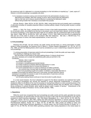 the paramount right of a defendant in a criminal proceeding to a fair trial before an impartial jury." Lewis, supra at 7.
Closure in criminal proceedings is acceptable only when:

  1) it is necessary to prevent a serious and imminent threat to the administration of justice; 2) no
        alternatives are available, other than change of venue, which would protect the defendant's
        right to a fair trial; and 3) closure would be effective in protecting the defendant's rights
        without being broader than necessary to accomplish that purpose.

     And see, Bundy v. State, 455 So. 2d 330, 339 (Fla. 1984), noting that the trial court properly used a combination
of alternative remedies for possible prejudicial effects of pretrial publicity instead of barring public access to pretrial
proceedings.

     Article I, s. 16(b), Fla. Const., provides that victims of crime or their lawful representatives, including the next of
kin of homicide victims, are entitled to be informed, to be present, and to be heard when relevant, at all crucial stages
of criminal proceedings, to the extent that these rights do not interfere with the constitutional rights of the accused.
See, Sireci v. State, 587 So. 2d 450 (Fla. 1991), cert. denied, 112 S.Ct. 1500 (1992) (court did not err by allowing the
wife and son of the victim to remain in the courtroom after their testimony). See also, s. 960.001(1)(e), F.S.,
restricting exclusion of victims, their lawful representatives, or their next of kin.


b. Civil proceedings

      Stressing that all trials, civil and criminal, are public events and that there is a strong presumption of public
access to these proceedings, the Supreme Court in Barron v. Florida Freedom Newspapers, Inc., 531 So. 2d 113
(Fla. 1988), set forth the following factors which must be considered by a court in determining a request for closure of
civil proceedings:

     1) a strong presumption of openness exists for all court proceedings; 2) both the public and news media
     have standing to challenge any closure order
       with the burden of proof being on the party seeking closure; 3) closure should occur
  only when necessary a) to comply with established public policy as set forth in the
  Constitution,
                statutes, rules or case law;
          b) to protect trade secrets;
          c) to protect a compelling governmental interest;
          d) to obtain evidence to properly determine legal issues in a case;
          e) to avoid substantial injury to innocent third parties; or
          f) to avoid substantial injury to a party by disclosure of matters protected
                by a common law or privacy right not generally inherent in the specific
             type of civil proceeding sought to be closed. 4) whether a reasonable alternative is
  available to accomplish the desired result and if none exists, the least restrictive closure
  necessary to accomplish its purpose is used; 5) the presumption of openness continues
  through the appellate review process
          and the party seeking closure continues to have the burden to justify closure.

     In a more recent decision, the Court reiterated its support for the Barron standards and explained that "public
access to court proceedings and records [is] important to assure testimonial trustworthiness; in providing a
wholesome effect on all officers of the court for purposes of moving those officers to a strict conscientiousness in the
performance of duty; in allowing nonparties the opportunity of learning whether they are affected; and in instilling a
strong confidence in judicial remedies, which would be absent under a system of secrecy." Amendments to the
Florida Family Law Rules of Procedure, 723 So. 2d 208, 209 (Fla. 1998).


c. Depositions

     While the courts have recognized that court proceedings are public events and the public generally has access
to such proceedings, the general public and the press do not have a right under the First Amendment or the rules of
procedure to attend discovery depositions. See, Palm Beach Newspapers, Inc. v. Burk, 504 So. 2d 378, 380 (Fla.
1987), cert. denied, 108 S.Ct. 346 (1987), stating that while discovery depositions in criminal cases are judicially
compelled for the purpose of allowing parties to investigate and prepare, they are not judicial proceedings. Accord,
Post-Newsweek Stations, Florida, Inc. v. State, 510 So. 2d 896 (Fla. 1987) (media not entitled to notice and
opportunity to attend pretrial discovery depositions in criminal cases); and SCI Funeral Services of Florida, Inc. v.
Light, 811 So. 2d 796 (Fla. 4th DCA 2002) (upholding protective order closing depositions to the media based on
 