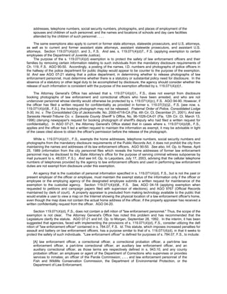 addresses, telephone numbers, social security numbers, photographs, and places of employment of the
    spouses and children of such personnel; and the names and locations of schools and day care facilities
    attended by the children of such personnel . . . .

     The same exemptions also apply to current or former state attorneys, statewide prosecutors, and U.S. attorneys,
as well as to current and former assistant state attorneys, assistant statewide prosecutors, and assistant U.S.
attorneys. Section 119.071(4)(d)1. and 3., F.S. And see, s. 119.071(4)(d)7., F.S. (applying exemption to certain
employees of the Department of Juvenile Justice).
     The purpose of the s. 119.071(4)(d) exemption is to protect the safety of law enforcement officers and their
families by removing certain information relating to such individuals from the mandatory disclosure requirements of
Ch. 119, F.S. AGO 90-50. Accordingly, a posting of the names, I.D. numbers and photographs of police officers in
the hallway of the police department for public display would appear to be counter to the purpose of the exemption.
Id. And see AGO 07-21 stating that a police department, in determining whether to release photographs of law
enforcement personnel, must determine whether there is a statutory or substantial policy need for disclosure. In the
absence of a statutory or other legal duty to be accomplished by disclosure, the agency should consider whether the
release of such information is consistent with the purpose of the exemption afforded by s. 119.071(4)(d)1.

     The Attorney General's Office has advised that s. 119.071(4)(d)1., F.S., does not exempt from disclosure
booking photographs of law enforcement and correctional officers who have been arrested, and who are not
undercover personnel whose identity would otherwise be protected by s. 119.071(4)(c), F.S. AGO 94-90. However, if
the officer has filed a written request for confidentiality as provided in former s. 119.07(3)(i)2., F.S. [see now, s.
119.071(4)(d)8., F.S.], the booking photograph may not be released. Fraternal Order of Police, Consolidated Lodge
5-30, Inc. v. The Consolidated City of Jacksonville, No. 2000-4718-CA (Fla. 4th Cir. Ct. December 21, 2001). And see
Sarasota Herald-Tribune Co. v. Sarasota County Sheriff 's Office, No. 96-1026-CA-01 (Fla. 12th Cir. Ct. March 13,
1996) (denying newspaper's request for booking photograph of sheriff's deputy who had filed a written request for
confidentiality). In AGO 07-21, the Attorney General's Office stated that in cases where s. 119.071(4)(d)8., F.S.,
applies and the officer has fi led a written request to maintain the information as exempt, it may be advisable in light
of the cases cited above to obtain the officer's permission before the release of the photograph.

     While s. 119.071(4)(d)1., F.S., exempts the home addresses, telephone numbers, social security numbers and
photographs from the mandatory disclosure requirements of the Public Records Act, it does not prohibit the city from
maintaining the names and addresses of its law enforcement officers. AGO 90-50. See also, Inf. Op. to Reese, April
25, 1989 (information from the city personnel files which reveals the home addresses of former law enforcement
personnel may be disclosed to the State Attorney's office for the purpose of serving criminal witness subpoenas by
mail pursuant to s. 48.031, F.S.). And see Inf. Op. to Laquidara, July 17, 2003, advising that the cellular telephone
numbers of telephones provided by the agency to law enforcement officers and used in performing law enforcement
duties are not exempt from disclosure under this exemption.

     An agency that is the custodian of personal information specified in s. 119.071(4)(d), F.S., but is not the past or
present employer of the officer or employee, must maintain the exempt status of the information only if the officer or
employee or the employing agency of the designated employee submits a written request for maintenance of the
exemption to the custodial agency. Section 119.071(4)(d)8., F.S. See, AGO 04-18 (applying exemption when
requested to petitions and campaign papers filed with supervisor of elections), and AGO 9767 (Official Records
maintained by clerk of court). A property appraiser is precluded from making technology available to the public that
would enable a user to view a map on the Internet showing the physical location of a law enforcement officer's home,
even though the map does not contain the actual home address of the officer, if the property appraiser has received a
written confidentiality request from the officer. AGO 04-20.

     Section 119.071(4)(d), F.S., does not contain a defi nition of "law enforcement personnel." Thus, the scope of the
exemption is not clear. The Attorney General's Office has noted this problem and has recommended that the
Legislature clarify the statute. AGO 07-21 and Inf. Op. to Morgan, September 28, 1992. In the interim, it has been
suggested that agencies, faced with implementing the provisions of s. 119.071(4)(d), F.S., consider utilizing the defi
nition of "law enforcement officer" contained in s. 784.07, F.S. Id. This statute, which imposes increased penalties for
assault and battery on law enforcement officers, has a purpose similar to that of s. 119.071(4)(d), in that it seeks to
protect the safety of such individuals. "Law enforcement officer" is defined for purposes of s. 784.07, F.S., to include:

    [A] law enforcement officer, a correctional officer, a correctional probation officer, a part-time law
    enforcement officer, a part-time correctional officer, an auxiliary law enforcement officer, and an
    auxiliary correctional officer, as those terms are respectively defined in s. 943.10, and any county
    probation officer; an employee or agent of the Department of Corrections who supervises or provides
    services to inmates; an officer of the Parole Commission; . . . and law enforcement personnel of the
    Fish and Wildlife Conservation Commission, the Department of Environmental Protection, or the
    Department of Law Enforcement.
 