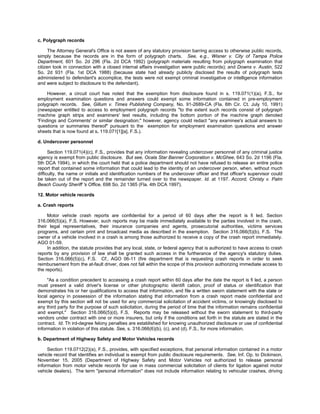 c. Polygraph records

      The Attorney General's Office is not aware of any statutory provision barring access to otherwise public records,
simply because the records are in the form of polygraph charts. See, e.g., Wisner v. City of Tampa Police
Department, 601 So. 2d 296 (Fla. 2d DCA 1992) (polygraph materials resulting from polygraph examination that
citizen took in connection with a closed internal affairs investigation were public records); and Downs v. Austin, 522
So. 2d 931 (Fla. 1st DCA 1988) (because state had already publicly disclosed the results of polygraph tests
administered to defendant's accomplice, the tests were not exempt criminal investigative or intelligence information
and were subject to disclosure to the defendant).

     However, a circuit court has noted that the exemption from disclosure found in s. 119.071(1)(a), F.S., for
employment examination questions and answers could exempt some information contained in pre-employment
polygraph records. See, Gillum v. Times Publishing Company, No. 91-2689-CA (Fla. 6th Cir. Ct. July 10, 1991)
(newspaper entitled to access to employment polygraph records "to the extent such records consist of polygraph
machine graph strips and examiners' test results, including the bottom portion of the machine graph denoted
'Findings and Comments' or similar designation;" however, agency could redact "any examinee's actual answers to
questions or summaries thereof" pursuant to the exemption for employment examination questions and answer
sheets that is now found at s. 119.071[1][a], F.S.).

d. Undercover personnel

      Section 119.071(4)(c), F.S., provides that any information revealing undercover personnel of any criminal justice
agency is exempt from public disclosure. But see, Ocala Star Banner Corporation v. McGhee, 643 So. 2d 1196 (Fla.
5th DCA 1994), in which the court held that a police department should not have refused to release an entire police
report that contained some information that could lead to the identity of an undercover person, when, without much
difficulty, the name or initials and identification numbers of the undercover officer and that officer's supervisor could
be taken out of the report and the remainder turned over to the newspaper. Id. at 1197. Accord, Christy v. Palm
Beach County Sheriff 's Office, 698 So. 2d 1365 (Fla. 4th DCA 1997).

12. Motor vehicle records

a. Crash reports

     Motor vehicle crash reports are confidential for a period of 60 days after the report is fi led. Section
316.066(5)(a), F.S. However, such reports may be made immediately available to the parties involved in the crash,
their legal representatives, their insurance companies and agents, prosecutorial authorities, victims services
programs, and certain print and broadcast media as described in the exemption. Section 316.066(5)(b), F.S. The
owner of a vehicle involved in a crash is among those authorized to receive a copy of the crash report immediately.
AGO 01-59.
     In addition, the statute provides that any local, state, or federal agency that is authorized to have access to crash
reports by any provision of law shall be granted such access in the furtherance of the agency's statutory duties.
Section 316.066(5)(c), F.S. Cf., AGO 06-11 (fire department that is requesting crash reports in order to seek
reimbursement from the at-fault driver, does not fall within the scope of this provision authorizing immediate access to
the reports).

     "As a condition precedent to accessing a crash report within 60 days after the date the report is fi led, a person
must present a valid driver's license or other photographic identifi cation, proof of status or identification that
demonstrates his or her qualifications to access that information, and file a written sworn statement with the state or
local agency in possession of the information stating that information from a crash report made confidential and
exempt by this section will not be used for any commercial solicitation of accident victims, or knowingly disclosed to
any third party for the purpose of such solicitation, during the period of time that the information remains confidential
and exempt." Section 316.066(5)(d), F.S. Reports may be released without the sworn statement to third-party
vendors under contract with one or more insurers, but only if the conditions set forth in the statute are stated in the
contract. Id. Th ird-degree felony penalties are established for knowing unauthorized disclosure or use of confidential
information in violation of this statute. See, s. 316.066(6)(b), (c), and (d), F.S., for more information.

b. Department of Highway Safety and Motor Vehicles records

     Section 119.0712(2)(a), F.S., provides, with specified exceptions, that personal information contained in a motor
vehicle record that identifies an individual is exempt from public disclosure requirements. See, Inf. Op. to Dickinson,
November 15, 2005 (Department of Highway Safety and Motor Vehicles not authorized to release personal
information from motor vehicle records for use in mass commercial solicitation of clients for ligation against motor
vehicle dealers). The term "personal information" does not include information relating to vehicular crashes, driving
 