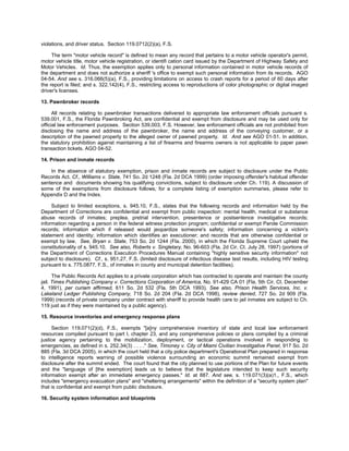 violations, and driver status. Section 119.0712(2)(a), F.S.

     The term "motor vehicle record" is defined to mean any record that pertains to a motor vehicle operator's permit,
motor vehicle title, motor vehicle registration, or identifi cation card issued by the Department of Highway Safety and
Motor Vehicles. Id. Thus, the exemption applies only to personal information contained in motor vehicle records of
the department and does not authorize a sheriff 's office to exempt such personal information from its records. AGO
04-54. And see s. 316.066(5)(a), F.S., providing limitations on access to crash reports for a period of 60 days after
the report is filed; and s. 322.142(4), F.S., restricting access to reproductions of color photographic or digital imaged
driver's licenses.

13. Pawnbroker records

      All records relating to pawnbroker transactions delivered to appropriate law enforcement officials pursuant s.
539.001, F.S., the Florida Pawnbroking Act, are confidential and exempt from disclosure and may be used only for
official law enforcement purposes. Section 539.003, F.S. However, law enforcement officials are not prohibited from
disclosing the name and address of the pawnbroker, the name and address of the conveying customer, or a
description of the pawned property to the alleged owner of pawned property. Id. And see AGO 01-51. In addition,
the statutory prohibition against maintaining a list of firearms and firearms owners is not applicable to paper pawn
transaction tickets. AGO 04-52.

14. Prison and inmate records

    In the absence of statutory exemption, prison and inmate records are subject to disclosure under the Public
Records Act. Cf., Williams v. State, 741 So. 2d 1248 (Fla. 2d DCA 1999) (order imposing offender's habitual offender
sentence and documents showing his qualifying convictions, subject to disclosure under Ch. 119). A discussion of
some of the exemptions from disclosure follows; for a complete listing of exemption summaries, please refer to
Appendix D and the Index.

     Subject to limited exceptions, s. 945.10, F.S., states that the following records and information held by the
Department of Corrections are confidential and exempt from public inspection: mental health, medical or substance
abuse records of inmates; preplea, pretrial intervention, presentence or postsentence investigative records;
information regarding a person in the federal witness protection program; confidential or exempt Parole Commission
records; information which if released would jeopardize someone's safety; information concerning a victim's
statement and identity; information which identifies an executioner; and records that are otherwise confidential or
exempt by law. See, Bryan v. State, 753 So. 2d 1244 (Fla. 2000), in which the Florida Supreme Court upheld the
constitutionality of s. 945.10. See also, Roberts v. Singletary, No. 96-603 (Fla. 2d Cir. Ct. July 28, 1997) (portions of
the Department of Corrections Execution Procedures Manual containing "highly sensitive security information" not
subject to disclosure). Cf., s. 951.27, F.S. (limited disclosure of infectious disease test results, including HIV testing
pursuant to s. 775.0877, F.S., of inmates in county and municipal detention facilities).

      The Public Records Act applies to a private corporation which has contracted to operate and maintain the county
jail. Times Publishing Company v. Corrections Corporation of America, No. 91-429 CA 01 (Fla. 5th Cir. Ct. December
4, 1991), per curiam affirmed, 611 So. 2d 532 (Fla. 5th DCA 1993). See also, Prison Health Services, Inc. v.
Lakeland Ledger Publishing Company, 718 So. 2d 204 (Fla. 2d DCA 1998), review denied, 727 So. 2d 909 (Fla.
1999) (records of private company under contract with sheriff to provide health care to jail inmates are subject to Ch.
119 just as if they were maintained by a public agency).

15. Resource inventories and emergency response plans

     Section 119.071(2)(d), F.S., exempts "[a]ny comprehensive inventory of state and local law enforcement
resources compiled pursuant to part I, chapter 23, and any comprehensive policies or plans compiled by a criminal
justice agency pertaining to the mobilization, deployment, or tactical operations involved in responding to
emergencies, as defined in s. 252.34(3) . . . ." See, Timoney v. City of Miami Civilian Investigative Panel, 917 So. 2d
885 (Fla. 3d DCA 2005), in which the court held that a city police department's Operational Plan prepared in response
to intelligence reports warning of possible violence surrounding an economic summit remained exempt from
disclosure after the summit ended. The court found that the city planned to use portions of the Plan for future events
and the "language of [the exemption] leads us to believe that the legislature intended to keep such security
information exempt after an immediate emergency passes." Id. at 887. And see, s. 119.071(3)(a)1., F.S., which
includes "emergency evacuation plans" and "sheltering arrangements" within the definition of a "security system plan"
that is confidential and exempt from public disclosure.

16. Security system information and blueprints
 