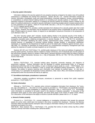 a. Security system information

     Information relating to the security systems for any property owned by or leased to the state or any of its political
subdivisions is confidential and exempt from disclosure. Section 281.301, F.S. Exempt information includes all
records, information, photographs, audio and visual presentations, schematic diagrams, surveys, recommendations,
or consultations or portions thereof relating directly to or revealing such security systems or information. Id. The
exemption extends to information relating to or revealing the security systems for property owned or leased by the
state or its political subdivisions, and also to security information concerning privately owned or leased property which
is in the possession of an agency. AGOs 01-75 and 93-86. See also, s. 331.22, F.S. (airport security plans) and s.
311.13, F.S. (seaport security plans).
     Section 119.071(3)(a), F.S., provides a similar exemption from disclosure for a security system plan that is held
by an agency. However, the information may be disclosed to the property owner or leaseholder as well as to another
state or federal agency to prevent, detect, or respond to an attempted or actual act of terrorism or for prosecution of
such attempts or acts. Id.

    The term "security system plan" includes: records relating directly to the physical security of the facility or
revealing security systems; threat assessments conducted by an agency or private entity; threat response plans;
emergency evacuation plans; sheltering arrangements; or security manuals. Id. Cf., s. 381.95, F.S., providing an
exemption for information identifying the name, location, pharmaceutical cache, contents, capacity, equipment,
physical features, or capabilities of individual medical facilities, storage facilities, or laboratories established,
maintained, or regulated by the Department of Health as part of the state's plan of defense against terrorism; and s.
395.1056, F.S., providing an exemption for those portions of a comprehensive emergency management plan that
address the response of a public or private hospital to an act of terrorism.

    Sections 281.301 and 119.071(3)(a), F.S., prohibit public disclosure of the name and address of applicants for
security system permits, of persons cited for violations of alarm ordinances, and of individuals who are the subject of
law enforcement dispatch reports for verified or false alarms "because disclosure would imperil the safety of persons
and property." Critical Intervention Services, Inc. v. City of Clearwater, 908 So. 2d 1195, 1197 (Fla. 2d DCA 2005).
Accord, AGO 04-28.

b. Blueprints

     Section 119.071(3)(b)1., F.S., exempts building plans, blueprints, schematic drawings, and diagrams of
government buildings. Exempt information may be disclosed to another governmental entity, to a licensed
professional performing work on the building, or upon a showing of good cause to a court. 119.071(3)(b)3., F.S.
Exempt documents may also be released in order to comply with competitive bidding requirements. AGO 02-74.
However, the entities or persons receiving such information must maintain its exempt status. Id. And see s.
119.071(3)(c), F.S. (exemption for blueprints of various attractions, retail, resort, office, and industrial complexes and
developments when the documents are held by an agency).

17. Surveillance techniques, procedures or personnel

    Information revealing surveillance techniques, procedures or personnel is exempt from public inspection
pursuant to s. 119.071(2)(d), F.S.

18. Victim information

     Although s. 119.071(2)(c), F.S., exempts active criminal investigative information from disclosure, the "name,
sex, age, and address of . . . the victim of a crime, except as provided in s. 119.071(2)(h)," are specifically excluded
from the definition of criminal investigative or intelligence information. See, s. 119.011(3)(c)2., F.S. Accordingly,
victim information is considered to be public record in the absence of statutory exemption. A discussion of the
exemptions which apply to crime victims generally, and those which apply to the victims of certain crimes, follows.
For a discussion of the exemptions that apply to records of juvenile offenders, please refer to s. F.10, supra.

a. Amount of stolen property

     Pursuant to s. 119.071(2)(i), F.S., criminal intelligence or investigative information that reveals the personal
assets of a crime victim, which were not involved in the crime, is exempt from disclosure. However, the Attorney
General's Office has stated that this exemption does not apply to information relating to the amount of property stolen
during the commission of a crime.
AGO 82-30. Note, however, that s. 119.071(2)(j)1., F.S., provides that victims of certain crimes may file a written
request to exempt information revealing their "personal assets."
 