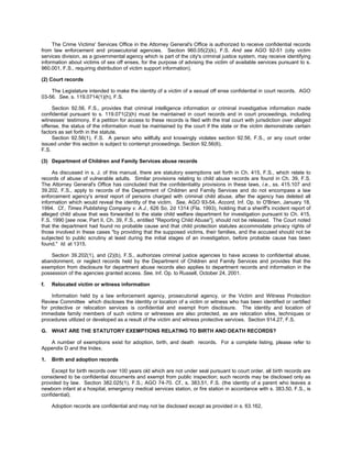 The Crime Victims' Services Office in the Attorney General's Office is authorized to receive confidential records
from law enforcement and prosecutorial agencies. Section 960.05(2)(k), F.S. And see AGO 92-51 (city victim
services division, as a governmental agency which is part of the city's criminal justice system, may receive identifying
information about victims of sex off enses, for the purpose of advising the victim of available services pursuant to s.
960.001, F.S., requiring distribution of victim support information).

(2) Court records

    The Legislature intended to make the identity of a victim of a sexual off ense confidential in court records. AGO
03-56. See, s. 119.0714(1)(h), F.S.

     Section 92.56, F.S., provides that criminal intelligence information or criminal investigative information made
confidential pursuant to s. 119.071(2)(h) must be maintained in court records and in court proceedings, including
witnesses’ testimony. If a petition for access to these records is filed with the trial court with jurisdiction over alleged
offense, the status of the information must be maintained by the court if the state or the victim demonstrate certain
factors as set forth in the statute.
     Section 92.56(1), F.S. A person who willfully and knowingly violates section 92.56, F.S., or any court order
issued under this section is subject to contempt proceedings. Section 92.56(6),
F.S.

(3) Department of Children and Family Services abuse records

     As discussed in s. J. of this manual, there are statutory exemptions set forth in Ch. 415, F.S., which relate to
records of abuse of vulnerable adults. Similar provisions relating to child abuse records are found in Ch. 39, F.S.
The Attorney General's Office has concluded that the confidentiality provisions in these laws, i.e., ss. 415.107 and
39.202, F.S., apply to records of the Department of Children and Family Services and do not encompass a law
enforcement agency's arrest report of persons charged with criminal child abuse, after the agency has deleted all
information which would reveal the identity of the victim. See, AGO 93-54. Accord, Inf. Op. to O'Brien, January 18,
1994. Cf., Times Publishing Company v. A.J., 626 So. 2d 1314 (Fla. 1993), holding that a sheriff's incident report of
alleged child abuse that was forwarded to the state child welfare department for investigation pursuant to Ch. 415,
F.S. 1990 [see now, Part II, Ch. 39, F.S., entitled "Reporting Child Abuse"], should not be released. The Court noted
that the department had found no probable cause and that child protection statutes accommodate privacy rights of
those involved in these cases "by providing that the supposed victims, their families, and the accused should not be
subjected to public scrutiny at least during the initial stages of an investigation, before probable cause has been
found." Id. at 1315.

    Section 39.202(1), and (2)(b), F.S., authorizes criminal justice agencies to have access to confidential abuse,
abandonment, or neglect records held by the Department of Children and Family Services and provides that the
exemption from disclosure for department abuse records also applies to department records and information in the
possession of the agencies granted access. See, Inf. Op. to Russell, October 24, 2001.

f.   Relocated victim or witness information

    Information held by a law enforcement agency, prosecutorial agency, or the Victim and Witness Protection
Review Committee which discloses the identity or location of a victim or witness who has been identified or certified
for protective or relocation services is confidential and exempt from disclosure. The identity and location of
immediate family members of such victims or witnesses are also protected, as are relocation sites, techniques or
procedures utilized or developed as a result of the victim and witness protective services. Section 914.27, F.S.

G. WHAT ARE THE STATUTORY EXEMPTIONS RELATING TO BIRTH AND DEATH RECORDS?

   A number of exemptions exist for adoption, birth, and death records. For a complete listing, please refer to
Appendix D and the Index.

1.   Birth and adoption records

     Except for birth records over 100 years old which are not under seal pursuant to court order, all birth records are
considered to be confidential documents and exempt from public inspection; such records may be disclosed only as
provided by law. Section 382.025(1), F.S.; AGO 74-70. Cf., s. 383.51, F.S. (the identity of a parent who leaves a
newborn infant at a hospital, emergency medical services station, or fire station in accordance with s. 383.50, F.S., is
confidential).

     Adoption records are confidential and may not be disclosed except as provided in s. 63.162,
 