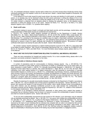 F.S. An unadopted individual, however, has the right to obtain his or her birth records which include the names of the
individual's parents from the hospital in which he or she was born. Atwell v. Sacred Heart Hospital of Pensacola, 520
So. 2d 30 (Fla. 1988).
     In the absence of court order issued for good cause shown, the name and identity of a birth parent, an adoptive
parent, or an adoptee may not be disclosed unless the birth parent authorizes in writing the release of his or her
name; the adoptee, if 18 or older, authorizes in writing the release of his or her name; or, if the adoptee is less than
18, written consent is obtained from an adoptive parent to disclose the adoptee's name; or the adoptive parent
authorizes in writing the release of his or her name. Section 63.162(4), F.S. And see s. 63.165(1), F.S. (state
adoption registry); and s. 63.0541, F.S. (putative father registry).

2.   Death certifi cates

     Information relating to cause of death in all death and fetal death records, and the parentage, marital status, and
medical information of fetal death records are confidential and exempt from
s. 119.07(1), F.S., except for health research purposes as approved by the Department of Health. Section
382.008(6), F.S. Cf., Yeste v. Miami Herald Publishing Co., 451 So. 2d 491 (Fla. 3d DCA 1984), review denied, 461
So. 2d 115 (Fla. 1984) (medical certification of the cause of death in the death certificate is confidential). And see s.
382.025(2)(a), F.S., providing for the issuance of a certified copy of a death or fetal death certificate, excluding the
portion that is confidential pursuant to s. 382.008, F.S., and specifying those persons and governmental agencies
authorized to receive a copy of a death certificate that includes the confidential portions. All portions of a death
certificate shall cease to be exempt 50 years after the death. Section 382.025(2)(b), F.S.

     By contrast, autopsy reports prepared by a district medical examiner pursuant to Ch. 406, F.S., have been held
to be subject to public inspection. See, Church of Scientology Flag Service Org., Inc. v. Wood, No. 97-688CI-07 (Fla.
6th Cir. Ct. February 27, 1997); and AGO 78-23. For more information about autopsy reports, please refer to s. F.2,
of this Manual.

H.   WHAT ARE THE STATUTORY EXEMPTIONS RELATING TO HOSPITAL AND MEDICAL RECORDS?

   There are many exemptions for hospital and medical records. For a more complete listing, please refer to the
exemption summaries contained in Appendix D or the Index.

1.   Communicable or infectious disease reports

     A number of exemptions exist for communicable or infectious disease reports. E.g., s. 381.0031(4), F.S.
(information submitted in public health reports to Department of Health is confidential and is to be made public only
when necessary to public health); s. 384.29, F.S. (sexually transmissible diseases); s. 466.041(3), F.S. (reports of
hepatitis B carrier status filed by a dentist). See, Ocala Star-Banner v. State, 697 So. 2d 1317 (Fla. 5th DCA 1997)
(upholding court order sealing portions of a battery prosecution case file pertaining to transmission of sexually
transmissible diseases to victims due to s. 384.29, F.S., confidentiality requirements). However, notwithstanding any
other provision of law to the contrary, the Department of Health, the Department of Children and Family Services, and
the Agency for Persons with Disabilities may share confidential information on any individual who is or has been the
subject of a program within the jurisdiction of each agency. Sections 381.0022 and 402.115, F.S. The shared
information remains confidential or exempt as provided by law. Id. See, AGO 98-52.

      Results of screenings for sexually transmissible diseases conducted by the Department of Health in accordance
with s. 384.287, F.S., may be released only to those persons specified in the exemption. Section 384.287(5), F.S. A
person who receives the results of a test pursuant to this section, which results disclose human immunodeficiency
virus (HIV) infection and are otherwise confidential pursuant to law, shall maintain the confidentiality of the
information received and the identity of the person tested as required by s. 381.004, F.S.; violation of this subsection
is a first degree misdemeanor. Section 384.287(6), F.S.
      Notifi cation to an emergency medical technician, paramedic or other person that a patient they treated or
transported has an infectious disease must be done in a manner to protect the confidentiality of patient information
and shall not include the patient's name. Section 395.1025, F.S.

     Th ere are strict confidentiality requirements for test results for HIV infection; such information may be released
only as expressly prescribed by statute. See, s. 381.004, F.S. Any person who violates the confidentiality provisions
of s. 381.004, F.S., and s. 951.27, F.S., is guilty of a first degree misdemeanor. Section 381.004(6)(b), F.S. And see
s. 381.004(6)(c), F.S., establishing felony penalties for disclosure in certain circumstances. Thus, information
received by the clerk of court indicating that an individual has complied with an order to be tested for HIV and the
attendant test results "would appear to be confidential and should be maintained in that status." AGO 00-54. Cf.
Florida Department of Corrections v. Abril, 969 So. 2d 201 (Fla. 2007)(an entity that negligently violates a patient’s
right of confidentiality in disclosing the results of HIV testing may be held responsible in a negligence action).
 