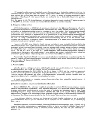 HIV tests performed on persons charged with certain offenses may not be disclosed to any person other than the
defendant, and upon request, the victim or the victim's legal guardian, or if the victim is a minor, the victim's parent or
legal guardian, and to public health agencies pursuant to s. 775.0877, F.S., except as expressly authorized by law or
court order. If the alleged off ender is a juvenile, the test results shall also be disclosed to the parent or guardian.
Section 960.003,
F.S. See also, s. 951.27, F.S. (limited disclosure of infectious disease test results, including HIV testing pursuant to
s. 775.0877, F.S., of inmates in county and municipal detention facilities, as provided in statute).

2. Emergency medical services

     With limited exceptions, s. 401.30(4), F.S., provides, in relevant part, that "[r]ecords of emergency calls which
contain patient examination or treatment information are confidential and exempt from the provisions of s. 119.07(1)
and may not be disclosed without the consent of the person to whom they pertain." Such records may be released
only in certain circumstances and only to the persons and entities specified in the statute. AGO 86-97. Thus, a city
commissioner is not authorized to review records of an emergency call by the city's fire-rescue department when
those records contain patient examination and treatment information, except with the consent of the patient. AGO 04-
09. See, Lee County v. State Farm Mutual Automobile Insurance Company, 634 So. 2d 250 (Fla. 2d DCA 1994),
upholding the county's right to require the patient's notarized signature on all release forms, to ensure that these
confidential records are not improperly released.

      However, s. 401.30(4), is not violated by the city attorney, or an attorney under contract to the city, and other city
officials having access to the city fire-rescue department's records of emergency calls that contain patient information
when such access is granted to such individuals in carrying out their official duties to advise and defend, or assess
the liability of, the city in a possible or anticipated claim against the city arising out of the provision of such care. AGO
95-75. And see AGO 08-20 (s. 401.30[4], F.S., permits emergency medical services transportation licensee to
release records of emergency calls including patient’s name, address, and pertinent medical information to local law
enforcement agency that does not provide regulatory or supervisory responsibility over licensee).

    Reports to the Department of Health from service providers that cover statistical data are public except that the
names of patients and other patient-identifying information contained in such reports are confidential and exempt
from s. 119.07(1), F.S. Section 401.30(3), F.S.
3. Hospital records

a. Public hospitals

     Like other governmental agency records, public hospital records are subject to disclosure in the absence of a
statutory exemption. AGO 72-59. For example, the court in Tribune Company
v. Hardee Memorial Hospital, No. CA 91-370 (Fla. 10th Cir. Ct. August 19, 1991), held that a settlement agreement
entered in a lawsuit against the public hospital alleging that the hospital had swapped babies was a public record.
The court held that the agreement was subject to disclosure despite a confidentiality provision contained within the
agreement and claims by the hospital that it constituted work product.

    In recent years, however, an increasing number of exemptions have been created for hospital records. A
discussion of exemptions follows:

(1) Employee evaluations and personal identification information

    Section 395.3025(9), F.S., authorizes hospitals to prescribe the content of limited access employee records
which are not available for disclosure for 5 years after such designation. Such records are limited to evaluations of
employee performance, including records forming the basis for evaluation and subsequent actions. See, Times
Publishing Company v. Tampa General Hospital, No. 93-03362 (Fla. 13th Cir. Ct. May 27, 1993) (s. 395.3025[9]
exemption does not apply to list of terminated hospital employees; hospital ordered to allow newspaper to inspect list
and personnel files of those persons named in list after "limited access" documents have been removed).

    Home addresses, telephone numbers, and photographs of certain hospital employees, as well as specified
personal information about the spouses and children of such employees, are also confidential. See, ss. 395.3025(10)
and (11), F.S.

    All personal identifying information contained in records provided by physicians licensed under Ch. 458 or 459 in
response to physician workforce surveys required as a condition for license renewal and held by the Department of
Health is confidential and exempt, except as otherwise provided. Section s. 458.3193, F.S. (also published as s.
459.0083, F.S.)
 