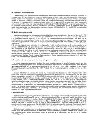 (2) Proprietary business records

     The following public hospital records and information are confidential and exempt from disclosure: contracts for
managed care arrangements under which the public hospital provides health care services and any documents
directly relating to the negotiation, performance, and implementation of such contracts; certain strategic plans; trade
secrets as defined in s. 688.002; documents, offers, and contracts (not including managed care contracts) that are
the product of negotiations with nongovernmental entities for the payment of services when such negotiations
concern services that are or may reasonably be expected to be provided by the hospital's competitors, provided that if
the hospital's governing board is required to vote on the documents, this exemption expires 30 days prior to the date
of the meeting when the vote is scheduled to take place. Section 395.3035(2), F.S. Cf., AGO 92-56, concluding that
the exemptions must be strictly construed.

(3) Quality assurance records

    Quality assurance records are generally confidential and not subject to disclosure. See, e.g., s. 394.907(7), F.S.
(community mental health centers and facilities); s. 397.419(7) (substance abuse service providers); s. 401.425(5),
F.S. (emergency medical services); s. 641.55(5)(c), F.S. (health maintenance organizations). See also, e.g., s.
395.0193(7), F.S. (records of peer review panels, committees, governing bodies, or agent thereof, of hospitals or
ambulatory surgical centers which relate to disciplinary proceedings against staff not subject to s. 119.07[1], F.S.); s.
395.0197(7),
F.S. (adverse incident report submitted to the Agency for Health Care Administration shall not be available to the
public); s. 395.4025(12), F.S. (patient care quality assurance reports made pursuant to enumerated statutes shall be
held confidential by the Department of Health or its agent); and s. 400.119(1) and (2)(b), F.S. (specified incident
reports and records of meetings of a risk management and quality assurance committee of a long-term care facility
are confidential). But see Art. X, s. 25, Fla. Const., and s. 381.028, F.S., authorizing patients to have access to any
records made or rreceived in the course of business by a health care facility or provider relating to any adverse
medical incident. And see Florida Hospital Waterman, Inc. v. Buster, supra (amendment creating Art. I, s. 25, Fla.
Const., was intended to apply to existing records).

b. Private hospitals/private organizations operating public hospitals

    A private organization leasing the facilities of a public hospital is acting on behalf of a public agency and thus
constitutes an agency subject to open records requirements in the absence of statutory exemption. See, Memorial
Hospital-West Volusia, Inc. v. News-Journal Corporation, 729 So. 2d 373 (Fla. 1999). See also, s. B.2., of this
Manual, discussing the applicability of the Public Records Act to private organizations providing services to public
agencies.

     Section 395.3036, F.S., provides that records of a private corporation that leases a public hospital or other public
health care facility are confidential and exempt from disclosure when the public lessor complies with the public
finance accountability provisions of s. 155.40(5), F.S., with respect to the transfer of any public funds to the private
lessee and when the private lessee meets at least three of five criteria set forth in the exemption. See, Indian River
County Hospital District v. Indian River Memorial Hospital, Inc., 766 So. 2d 233 (Fla. 4th DCA 2000) (nonprofit
corporation leasing hospital from hospital district is exempt from the open government laws). And see Baker County
Press, Inc. v. Baker County Medical Services, Inc., 870 So. 2d 189 (Fla. 1st DCA 2004), upholding the
constitutionality of the exemption. Cf., Memorial Hospital-West Volusia, Inc. v. News- Journal Corporation, 927 So.
2d 961 (Fla. 5th DCA 2006) (private corporation that purchased hospital from public hospital authority not subject to
Public Records Act) and s. 155.40(8), F.S., describing and construing the term "complete sale" as applied to a
purchase of a public hospital by a private entity.

4. Patient records

     Patient records are generally protected from disclosure. For example, patient records in hospitals or ambulatory
surgical centers licensed under Ch. 395, F.S., are confidential and may not be disclosed without the consent of the
patient except as provided in the statute. Section 395.3025(4), (5), (7) and (8), F.S. And see s. 400.022(1)(m), F.S.
(nursing home residents' medical and personal records); s. 400.611(3), F.S. (hospice); and s. 383.32(3), F.S. (birth
centers). See, State v. Johnson, 814 So. 2d 390 (Fla. 2002) (state attorney's subpoena power under s. 27.04, F.S.,
cannot override notice requirements of s. 395.3025(4)(d), F.S., which provides for disclosure of confidential patient
records upon issuance of subpoena and upon proper notice to the patient or the patient's legal representative).

     Patient medical records made by health care practitioners may not be furnished to any person other than the
patient, his or her legal representative or other health care practitioners and providers involved in the patient's care
and treatment without written authorization except as provided by ss. 440.13(4)(c) and 456.057, F.S. Section
456.057(7)(a), F.S.
 