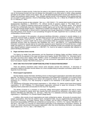 The recipient of patient records, if other than the patient or the patient's representative, may use such information
only for the purpose provided and may not disclose any information to any other person or entity, unless expressly
permitted by the written consent of the patient. See, ss. 395.3025(7)(hospital patient records) and 456.057(12), F.S.
(health care practitioner patient records). Thus, predeath medical records in the possession of the medical examiner
are not subject to public inspection. Church of Scientology Flag Service Org., Inc. v. Wood, No. 97-688CI-07 (Fla. 6th
Cir. Ct. February 27, 1997).

     Patient clinical records are also protected. See, e.g., s. 393.13(4)(i)1., F.S. (central client records of persons with
developmental disabilities); s. 394.4615(1), F.S. (clinical records of persons subject to "The Baker Act"); s.
397.501(7), F.S. (clients of substance abuse service providers); s. 916.107(8), F.S. (forensic clients). Such records
maintain their confidentiality even when disclosed to another agency such as the clerk of the circuit court. AGO 91-
10. And see Sarasota Herald-Tribune v. Department of Children and Families, No. 2001-CA-002445 (Fla. 2d Cir. Ct.
April 8, 2002) (confidentiality of clinical record is maintained even though Department of Children and Families may
have filed portions of the records in court proceedings throughout the state; department has no authority to waive
confidentiality of clinical records).

     Except as provided in the exemption, all personal identifying information, contained in records relating to an
individual's personal health or eligibility for health-related services held by the Department of Health is confidential
and exempt. Section 119.0712(1), F.S. And see s. 119.0713(2), F.S. (personal identifying information contained in
records relating to a person's health held by local governmental entities for purposes of determining eligibility for
paratransit services under the Americans with Disabilities Act); and s. 408.7056(14), F.S. (subscriberidentifying
information contained in records held by the subscriber assistance panel, Department of Financial Services, or state
health care agency). Cf., AGO 01-69 (documents submitted to the statewide provider and managed care organization
claim dispute resolution program pursuant to s. 408.7057, F.S., found to be subject to disclosure after redaction of
patient-identifying information).

5.   Organ and tissue donor records

      The Agency for Health Care Administration and the Department of Highway Safety and Motor Vehicles must
jointly contract for the operation of the organ and tissue donor registry. Section 765.5155(2), F.S. Information held in
the organ and tissue donor registry which identifies a donor is confidential and exempt but amy be disclosed to
certain specified individuals including organ, tissue, and eye procurement organizations and persons engaged in
bona fi de research. Section 765.51551(1) and (2), F.S.

I.   WHAT ARE THE STATUTORY EXEMPTIONS RELATING TO EDUCATION RECORDS?

   There are statutory exemptions which remove some education records from disclosure. A discussion of
exemptions relating to education records follows; for a more complete listing of exemption summaries, please refer to
Appendix D and the Index.

1.   Direct-support organizations

    Several statutes exempt information identifying donors to direct-support organizations associated with education
agencies. The identity of donors to a direct-support organization of the Department of Education or of a district school
board, and all information identifying such donors and prospective donors, are confidential and exempt from the
provisions of s. 119.07(1), F.S.; that anonymity is required to be maintained in the auditor's report. See, s.
1001.24(4),
F.S. (Department of Education direct-support organization); s. 1001.453(4), F.S. (district school board direct-support
organization). Cf. 267.1736(9)(a), F.S. (direct-support organization authorized to assist the University of Florida
regarding historic preservation and education for the City of St. Augustine).

    The identity of donors to a university or community college direct-support organization who wish to remain
anonymous is protected by statute which also requires that such anonymity be maintained in the auditor's report.
Sections 1004.28(5) and 1004.70(6), F.S. And see s. 1004.71(6), F.S. (statewide community college direct-support
organization); s. 1009.983(4), F.S. (Florida Prepaid College Board).

    In addition, other records of such organizations are made confidential by statute. All records of university direct-
support organizations, other than the auditor's report, management letter, and any supplemental data requested by
the Board of Governors, the Auditor General, board of trustees, and the Office of Program Policy Analysis and
Government Accountability (OPPAGA) are confidential and exempt from s. 119.07(1), F.S. Section 1004.28(5), F.S.
And see s. 1001.24(4), F.S. (records of a direct-support organization of the Department of Education). However, all
records of a district school board direct-support organization, other than donor-identifying information, are expressly
made subject to Ch. 119, F.S. See, s. 1001.453(4), F.S.
 