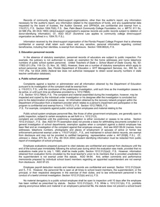Records of community college direct-support organizations, other than the auditor's report, any information
necessary for the auditor's report, any information related to the expenditure of funds, and any supplemental data
requested by the board of trustees, the Auditor General, and OPPAGA, are confidential and exempt from s.
119.07(1), F.S. Section 1004.70(6), F.S. See, Palm Beach Community College Foundation, Inc. v. WFTV, 611 So.
2d 588 (Fla. 4th DCA 1993) (direct-support organization's expense records are public records subject to deletion of
donor-identifying information). Cf., AGO 05-27 (Sunshine Law applies to community college direct-support
organization as defined in s. 1004.70, F.S.).

     Information received by the direct-support organization of the Florida Prepaid College Program that is otherwise
confidential or exempt shall retain such status and any sensitive, personal information regarding contract
beneficiaries, including their identities, is exempt from disclosure. Section 1009.983(4), F.S.

2. Education personnel records

    In the absence of statutory exemption, personnel records of educators are subject to public inspection. For
example, the judiciary is not authorized to create an exemption for the home addresses and home telephone
numbers of public school system personnel. United Teachers of Dade v. School Board of Dade County, No. 92-
17803 (01) (Fla. 11th Cir. Ct. Nov. 30, 1992). However, there are a number of statutory exemptions which apply to
school personnel records. See, Florida Department of Education v. NYT Management Services, Inc., 895 So. 2d
1151 (Fla. 1st DCA 2005) (federal law does not authorize newspaper to obtain social security numbers in state
teacher certification database).

a. Public school personnel

     Complaints against a teacher or administrator and all information obtained by the Department of Education
pursuant to its investigation of the complaint shall be exempt from
s. 119.07(1), F.S., until the conclusion of the preliminary investigation, until such time as the investigation ceases to
be active, or until such time as otherwise provided by s. 1012.798(6),
.F.S. Section 1012.796(4), F.S. The complaint and material assembled during the investigation, however, may be
inspected and copied by the individual under investigation or his designee after the investigation is concluded but
prior to the determination of probable cause. Id. Information obtained by the recovery network program within the
Department of Education from a treatment provider which relates to a person's impairment and participation in the
program is confidential and exempt from s. 119.07(1), F.S. Section 1012.798(9), F.S.
.F.S. For example, complaints against public school system employees and material relating to the

    Public school system employee personnel files, like those of other government employees, are generally open to
public inspection, subject to certain exceptions as set forth in s. 1012.31(3),
complaint are confidential until the preliminary investigation is either concluded or ceases to be active. Section
1012.31(3)(a)1., F.S. See, AGO 91-75 (exemption does not provide a basis for withholding documents compiled in a
general investigation of school departments; exemption applies when a complaint against a district employee has
been filed and an investigation of the complaint against that employee ensues). And see AGO 08-24 (names, home
addresses, telephone numbers, photographs and places of employment of spouses of active or former law
enforcement personnel exempt under s. 119.071(4)(d)1., F.S., and maintained in school district records, are exempt
from disclosure and may not be provided to certified bargaining representative under s. 447.203[8], F.S.). Cf.,
Johnson v. Deluz, 875 So. 2d 1 (Fla. 4th DCA 2004) (student identifying information must be redacted from public
report of investigation of school principal).

    Employee evaluations prepared pursuant to cited statutes are confidential and exempt from disclosure until the
end of the school year immediately following the school year during which the evaluation was made, provided that no
evaluations made prior to July 1, 1983, shall be made public. Section 1012.31(3)(a)2., F.S. However, information
obtained from evaluation forms circulated by the local teacher's union to its members that is provided unsolicited to
the superintendent is not exempt under this statute. AGO 94-94. And, written comments and performance
memoranda prepared by individual school board members regarding an appointed superintendent are not exempt
from disclosure. AGO 97-23.

     Employee payroll deduction records and medical records are confidential and exempt. Section 1012.31(3)(a)4.
and 5., F.S. However, the personnel file is open at all times to school board members, the superintendent, or the
principal, or their respective designees in the exercise of their duties, and to law enforcement personnel in the
conduct of a lawful criminal investigation. Section 1012.31(3)(b) and (c), F.S.

     No material derogatory to a public school employee shall be open to inspection until 10 days after the employee
has been notified as prescribed by statute. Section 1012.31(3)(a)3., F.S. While s. 1012.31(1)(b), F.S., prohibits
placing anonymous letters and material in an employee's personnel file, the statute does not prevent a school board
 