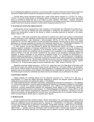 from investigating the allegations contained in an anonymous letter nor does it permit the school board to destroy the
anonymous material absent compliance with statutory restrictions on destruction of public records. AGO 87-48.

    Criminal history record information shared with a public school district pursuant to s. 231.02, F.S., [now s.
1012.32, F.S.] by the Federal Bureau of Investigation retains its character as a federal record to which only limited
access is provided by federal law and is not subject to public inspection. AGO 99-01. However, information
developed by the school district from further inquiry into references in the federal criminal history record information is
a public record which should be included in a school district employee's personnel fi le. Id.

b. University and community college personnel

    Limited-access records maintained by a state university on its employees are confidential and exempt from s.
119.07(1), F.S., and may be released only upon authorization in writing from the employee or upon court order.
Without such authorization, access to the records is limited to university personnel as specified in the statute.
Section 1012.91, F.S.

     Until July 1, 1995, state universities were authorized to prescribe the content and custody of limited-access
records maintained on their employees, provided that such records were limited to information reflecting evaluations
of employee performance. See, Cantanese v. Ceros-Livingston, 599 So. 2d 1021 (Fla. 4th DCA 1992), review
denied, 613 So. 2d 2 (Fla. 1992) (copies of minutes and other documentation indicating votes on tenure or promotion
applications of university employees are exempt); and Tallahassee Democrat, Inc. v. Florida Board of Regents, 314
So. 2d 164 (Fla. 1st DCA 1975) (investigative report about university athletic staff held confidential).
     In 1995, however, the law was amended to specify that "limited-access records" are limited to: information
reflecting academic evaluations of employee performance that are open to inspection only by the employee and
university officials responsible for supervision of the employee; records relating to an investigation of employee
misconduct which records are confidential until the conclusion of the investigation or the investigation ceases to be
active as defined in the law; and records maintained for the purpose of any disciplinary proceeding against the
employee or records maintained for any grievance proceeding brought by an employee for enforcement of a
collective bargaining agreement or contract until a final decision is made. For sexual harassment investigations,
portions of the records that identify or reasonably could lead to the identifi cation of the complainant or a witness also
constitute limited-access records. Records which comprise the common core items contained in the State University
System Student Assessment of Instruction instrument may not be prescribed as limited-access records. Section
1012.91(4), F.S. Th ese provisions apply to records created after July 1, 1995. Section 1012.91(5), F.S.

    Regarding community college personnel, s. 1012.81, F.S., states that rules of the State Board of Education shall
prescribe the content and custody of limited-access records maintained by a community college on its employees.
Such records "shall be limited to information reﬂ ecting evaluations of employee performance and shall be open to
inspection only by the employee and by officials of the college who are responsible for supervision of the employee."
The limited-access records are confidential and exempt and may be released only as authorized in the statute.

3. Examination materials

     Testing materials are generally exempt from the disclosure provisions of s. 119.07(1), F.S. See, e.g., s.
1008.345(8)(h), F.S. (tests and related documents developed to measure and diagnose student achievement of
college-level communication and mathematics skills); s. 1012.56(8)(e),
F.S. (state-developed educator certification examination, developmental materials and workpapers); s. 1012.56(8)(g),
F.S. (examination instruments, including related developmental materials and workpapers, prepared or administered
pursuant to s. 1012.56, F.S., relating to educator certification); and s. 1008.23, F.S. (examination and assessment
instruments, including developmental materials and workpapers directly related to such instruments, which are
prepared or administered pursuant to cited statutes). Cf., Florida Department of Education v. Cooper, 858 So. 2d 394
(Fla. 1st DCA 2003) (Florida Comprehensive Achievement Test [FCAT] test instruments, consisting of the test
booklet and questions, as distinguished from the test score, are confidential and do not constitute "student records"
which must be provided to student, parent, or guardian upon request).

4. Student records

     Access to student records is limited by statute. Section 1002.22(3)(d), F.S., guarantees every student a right of
privacy with respect to his or her educational records. Thus, formal orders entered in university student conduct code
cases are confidential records and reports within the meaning of s. 1002.22(3)(d), F.S. [formerly s. 228.093(3)(d),
F.S.] and may be released only as authorized in that statute. Florida State University v. Hatton, 672 So. 2d 576 (Fla.
1st DCA 1996). See also, Tampa Television v. School Board of Hillsborough County, 659 So. 2d 331 (Fla. 2d DCA
1995) (Parker, J., specially concurring) (videotapes made of students riding on school buses constitute an exempt
"student records and reports" because such recordings could be utilized to produce "verified reports of serious or
 